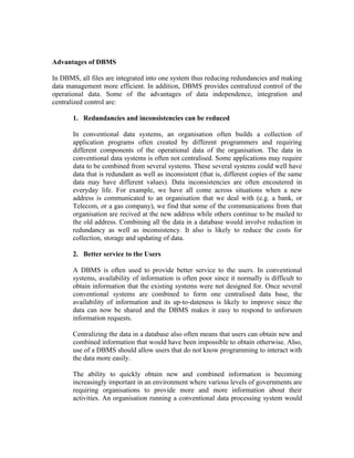 Advantages of DBMS

In DBMS, all files are integrated into one system thus reducing redundancies and making
data management more efficient. In addition, DBMS provides centralized control of the
operational data. Some of the advantages of data independence, integration and
centralized control are:

       1. Redundancies and inconsistencies can be reduced

       In conventional data systems, an organisation often builds a collection of
       application programs often created by different programmers and requiring
       different components of the operational data of the organisation. The data in
       conventional data systems is often not centralised. Some applications may require
       data to be combined from several systems. These several systems could well have
       data that is redundant as well as inconsistent (that is, different copies of the same
       data may have different values). Data inconsistencies are often encoutered in
       everyday life. For example, we have all come across situations when a new
       address is communicated to an organisation that we deal with (e.g. a bank, or
       Telecom, or a gas company), we find that some of the communications from that
       organisation are recived at the new address while others continue to be mailed to
       the old address. Combining all the data in a database would involve reduction in
       redundancy as well as inconsistency. It also is likely to reduce the costs for
       collection, storage and updating of data.

       2. Better service to the Users

       A DBMS is often used to provide better service to the users. In conventional
       systems, availability of information is often poor since it normally is difficult to
       obtain information that the existing systems were not designed for. Once several
       conventional systems are combined to form one centralised data base, the
       availability of information and its up-to-dateness is likely to improve since the
       data can now be shared and the DBMS makes it easy to respond to unforseen
       information requests.

       Centralizing the data in a database also often means that users can obtain new and
       combined information that would have been impossible to obtain otherwise. Also,
       use of a DBMS should allow users that do not know programming to interact with
       the data more easily.

       The ability to quickly obtain new and combined information is becoming
       increasingly important in an environment where various levels of governments are
       requiring organisations to provide more and more information about their
       activities. An organisation running a conventional data processing system would
 