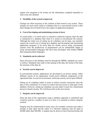 require new programs to be written (or the information compiled manually) to
meet every new demand.

3. Flexibility of the system is improved

Changes are often necessary to the contents of data stored in any system. These
changes are more easily made in a database than in a conventional system in that
these changes do not need to have any impact on application programs.

4. Cost of developing and maintaining systems is lower

As noted earlier, it is much easier to respond to unforseen requests when the data
is centralized in a database than when it is stored in conventional file systems.
Although the initial cost of setting up of a database can be large, one normally
expects the overall cost of setting up a database and developing and maintaining
application programs to be lower than for similar service using conventional
systems since the productivity of programmers can be substantially higher in
using non-procedural languages that have been developed with modern DBMS
than using procedural languages.

5. Standards can be enforced

Since all access to the database must be through the DBMS, standards are easier
to enforce. Standards may relate to the naming of the data, the format of the data,
the structure of the data etc.

6. Security can be improved

In conventional systems, applications are developed in an ad hoc manner. Often
different system of an organisation would access different components of the
operational data. In such an environment, enforcing security can be quite difficult.

Setting up of a database makes it easier to enforce security restrictions since the
data is now centralized. It is easier to control who has access to what parts of the
database. However, setting up a database can also make it easier for a determined
person to breach security. We will discuss this in the next section.

7. Integrity can be improved

Since the data of the organization using a database approach is centralized and
would be used by a number of users at a time, it is essential to enforce integrity
controls.

Integrity may be compromised in many ways. For example, someone may make a
mistake in data input and the salary of a full-time employee may be input as
$4,000 rather than $40,000. A student may be shown to have borrowed books but
 