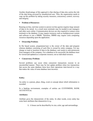 Another disadvantage of this approach is that sharing of data also carries the risk
of the data being accessed by unauthorized user. Thus, the organization needs to
cope up this problem by taking security measures, concurrency control, recovery
and integrity.

   Problem of Resources:

Running on-line, real time system to answer on-line queries requires large amount
of data to be stored. As a result more terminals may be needed to put managers
and other users online. Communication devices are also required to connect extra
terminals to the database. It may require resources such as multiprocessor system
and software to run a DBMS. Therefore, DBMS may require extra computing
resources depending upon the application.

   Ownership Problem:

In file based system, programmer/user is the owner of the data and program
whereas database consisting of such files is owned by entire company. For any
change or read or insertion of data in the database, user needs to seek permission
from managers of the company. For a database to be successful, the database must
be viewed and updated as a corporate resource, not as individual resource.

   Concurrency Problem:

Several problems can occur when concurrent transactions execute in an
uncontrolled manner. There may be lost update problem when two transactions
that access the same database items have their operations inter-leaved in a way
that makes the value of some database item incorrect.



Entity:

An entity is a person, place, thing, event or concept about which information is
recorded.

In a banking environment, examples of entities are CUSTOMERS, BANK
ACCOUNTS etc.

Attributes:

Attribute gives the characteristic of the entity. In other words, every entity has
some basic attributes that characterize it e.g.

           1) A house can be described by its size, color, age and surroundings.
 