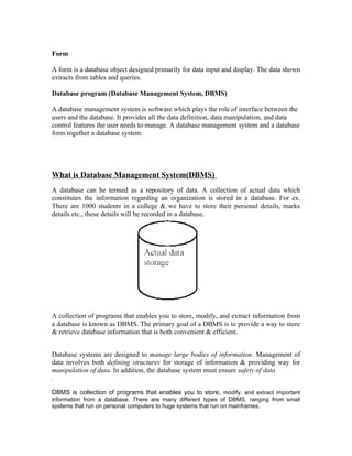 Form

A form is a database object designed primarily for data input and display. The data shown
extracts from tables and queries.

Database program (Database Management System, DBMS)

A database management system is software which plays the role of interface between the
users and the database. It provides all the data definition, data manipulation, and data
control features the user needs to manage. A database management system and a database
form together a database system.




What is Database Management System(DBMS)
A database can be termed as a repository of data. A collection of actual data which
constitutes the information regarding an organization is stored in a database. For ex.
There are 1000 students in a college & we have to store their personal details, marks
details etc., these details will be recorded in a database.




A collection of programs that enables you to store, modify, and extract information from
a database is known as DBMS. The primary goal of a DBMS is to provide a way to store
& retrieve database information that is both convenient & efficient.


Database systems are designed to manage large bodies of information. Management of
data involves both defining structures for storage of information & providing way for
manipulation of data. In addition, the database system must ensure safety of data
.

DBMS is collection of programs that enables you to store, modify, and extract important
information from a database. There are many different types of DBMS, ranging from small
systems that run on personal computers to huge systems that run on mainframes.
 