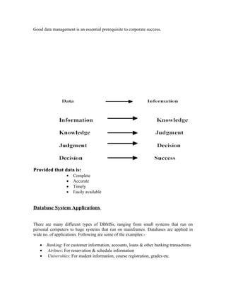 Good data management is an essential prerequisite to corporate success.




Provided that data is:
                  •   Complete
                  •   Accurate
                  •   Timely
                  •   Easily available


Database System Applications


There are many different types of DBMSs, ranging from small systems that run on
personal computers to huge systems that run on mainframes. Databases are applied in
wide no. of applications. Following are some of the examples:-

   •   Banking: For customer information, accounts, loans & other banking transactions
   •   Airlines: For reservation & schedule information
   •   Universities: For student information, course registration, grades etc.
 