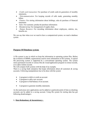 •    Credit card transaction: For purchase of credit cards & generation of monthly
       statements.
   •     Telecommunication: For keeping records of calls made, generating monthly
       billetc.
   •    Finance: For storing information about holdings, sales & purchase of financial
       statements
   •    Sales: For customer, product & purchase information
   •    Manufacturing: For management of supply chain.
   •     Human Resource: For recording information about employees, salaries, tax,
       benefits etc.

We can say that when ever we need to have a computerized system, we need a database
system




Purpose Of Database system


A file system is one in which we keep the information in operating system files. Before
the evolution of DBMS, organizations used to store information in file systems. A typical
file processing system is supported by a conventional operating system. The system
stores permanent records in various files & it need application program to extract records,
or to add or delete records .
We will compare both systems with the help of an example.
There is a saving bank enterprise that keeps information about all customers & saving
accounts. Following manipulations has to be done with the system


   •    A program to debit or credit an account
   •    A program to add a new account.
   •    A program to find balance of an account.

   •    A program to generate monthly statements.

As the need arises new applications can be added at a particular point of time as checking
accounts can be added in a saving account. Using file system for storing data has got
following disadvantages:-


1. Data Redundancy & Inconsistency:-
 