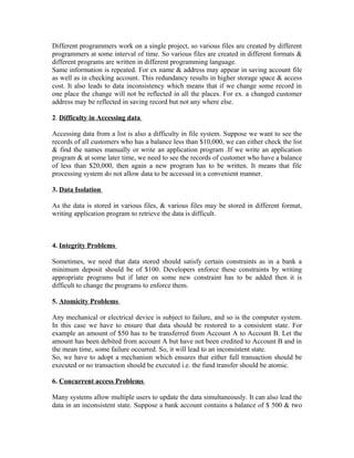 Different programmers work on a single project, so various files are created by different
programmers at some interval of time. So various files are created in different formats &
different programs are written in different programming language.
Same information is repeated. For ex name & address may appear in saving account file
as well as in checking account. This redundancy results in higher storage space & access
cost. It also leads to data inconsistency which means that if we change some record in
one place the change will not be reflected in all the places. For ex. a changed customer
address may be reflected in saving record but not any where else.

2. Difficulty in Accessing data

Accessing data from a list is also a difficulty in file system. Suppose we want to see the
records of all customers who has a balance less than $10,000, we can either check the list
& find the names manually or write an application program .If we write an application
program & at some later time, we need to see the records of customer who have a balance
of less than $20,000, then again a new program has to be written. It means that file
processing system do not allow data to be accessed in a convenient manner.

3. Data Isolation

As the data is stored in various files, & various files may be stored in different format,
writing application program to retrieve the data is difficult.



4. Integrity Problems

Sometimes, we need that data stored should satisfy certain constraints as in a bank a
minimum deposit should be of $100. Developers enforce these constraints by writing
appropriate programs but if later on some new constraint has to be added then it is
difficult to change the programs to enforce them.

5. Atomicity Problems

Any mechanical or electrical device is subject to failure, and so is the computer system.
In this case we have to ensure that data should be restored to a consistent state. For
example an amount of $50 has to be transferred from Account A to Account B. Let the
amount has been debited from account A but have not been credited to Account B and in
the mean time, some failure occurred. So, it will lead to an inconsistent state.
So, we have to adopt a mechanism which ensures that either full transaction should be
executed or no transaction should be executed i.e. the fund transfer should be atomic.

6. Concurrent access Problems

Many systems allow multiple users to update the data simultaneously. It can also lead the
data in an inconsistent state. Suppose a bank account contains a balance of $ 500 & two
 