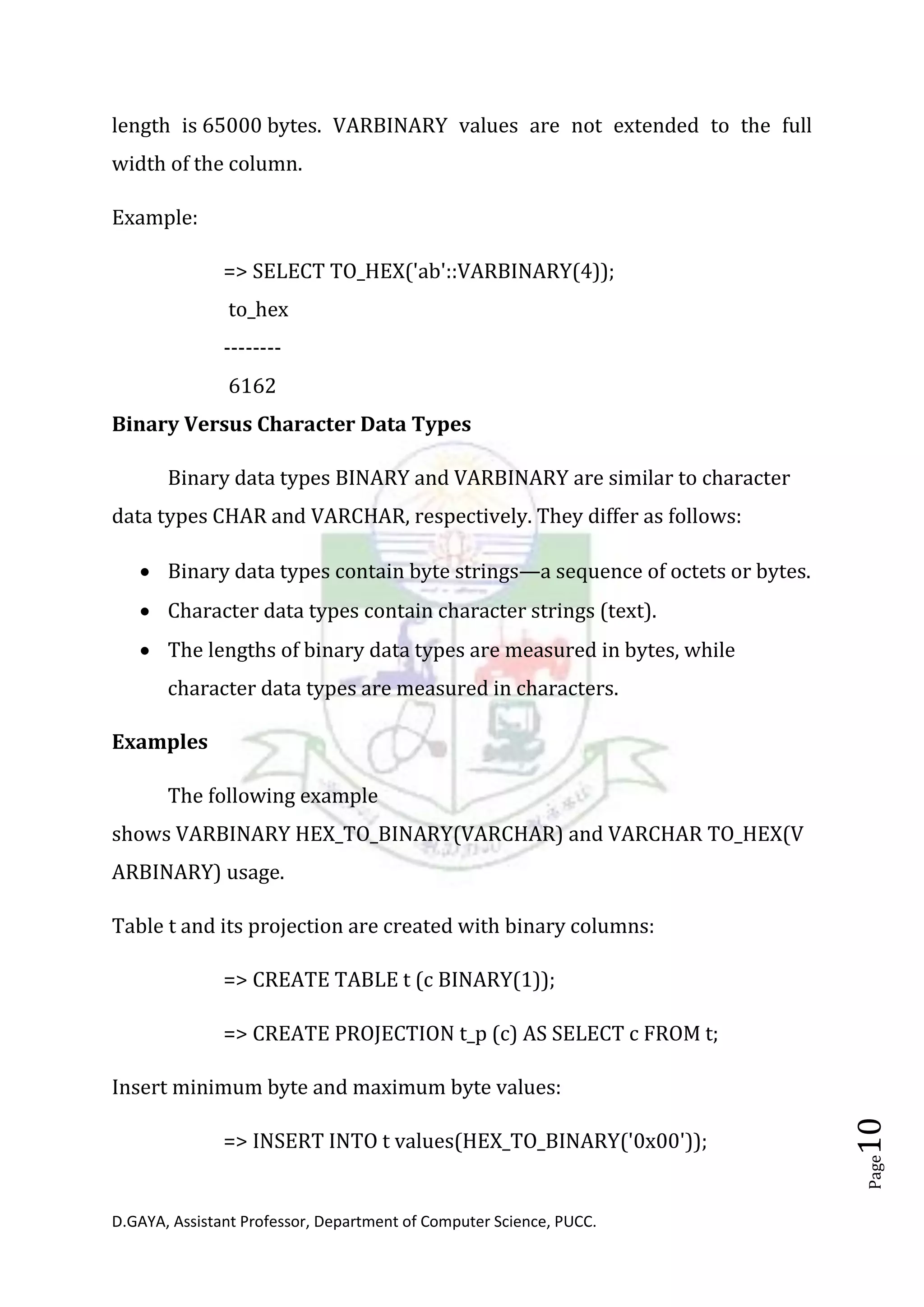 D.GAYA, Assistant Professor, Department of Computer Science, PUCC.
Page10
length is 65000 bytes. VARBINARY values are not extended to the full
width of the column.
Example:
=> SELECT TO_HEX('ab'::VARBINARY(4));
to_hex
--------
6162
Binary Versus Character Data Types
Binary data types BINARY and VARBINARY are similar to character
data types CHAR and VARCHAR, respectively. They differ as follows:
• Binary data types contain byte strings—a sequence of octets or bytes.
• Character data types contain character strings (text).
• The lengths of binary data types are measured in bytes, while
character data types are measured in characters.
Examples
The following example
shows VARBINARY HEX_TO_BINARY(VARCHAR) and VARCHAR TO_HEX(V
ARBINARY) usage.
Table t and its projection are created with binary columns:
=> CREATE TABLE t (c BINARY(1));
=> CREATE PROJECTION t_p (c) AS SELECT c FROM t;
Insert minimum byte and maximum byte values:
=> INSERT INTO t values(HEX_TO_BINARY('0x00'));
 