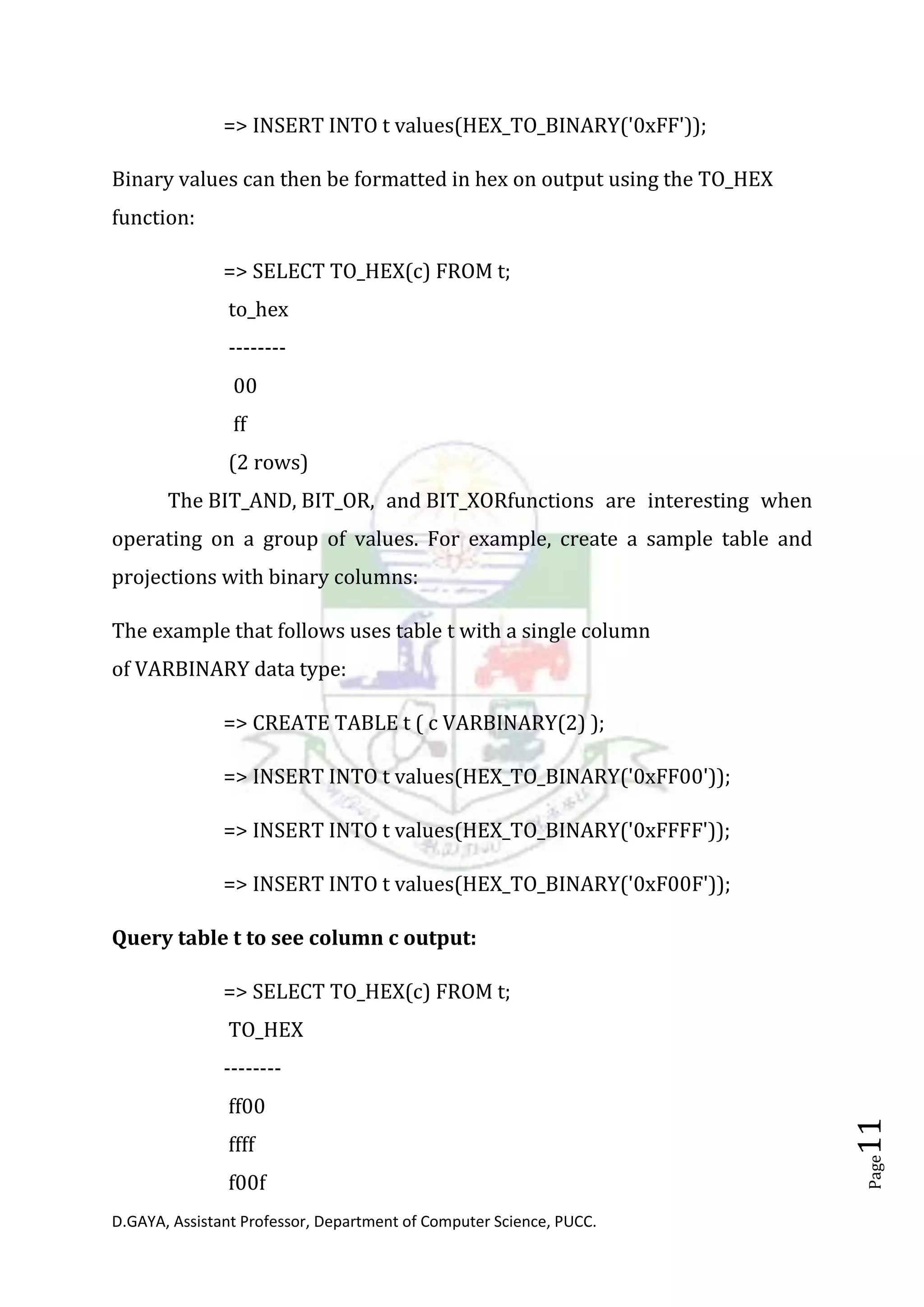 D.GAYA, Assistant Professor, Department of Computer Science, PUCC.
Page11
=> INSERT INTO t values(HEX_TO_BINARY('0xFF'));
Binary values can then be formatted in hex on output using the TO_HEX
function:
=> SELECT TO_HEX(c) FROM t;
to_hex
--------
00
ff
(2 rows)
The BIT_AND, BIT_OR, and BIT_XORfunctions are interesting when
operating on a group of values. For example, create a sample table and
projections with binary columns:
The example that follows uses table t with a single column
of VARBINARY data type:
=> CREATE TABLE t ( c VARBINARY(2) );
=> INSERT INTO t values(HEX_TO_BINARY('0xFF00'));
=> INSERT INTO t values(HEX_TO_BINARY('0xFFFF'));
=> INSERT INTO t values(HEX_TO_BINARY('0xF00F'));
Query table t to see column c output:
=> SELECT TO_HEX(c) FROM t;
TO_HEX
--------
ff00
ffff
f00f
 