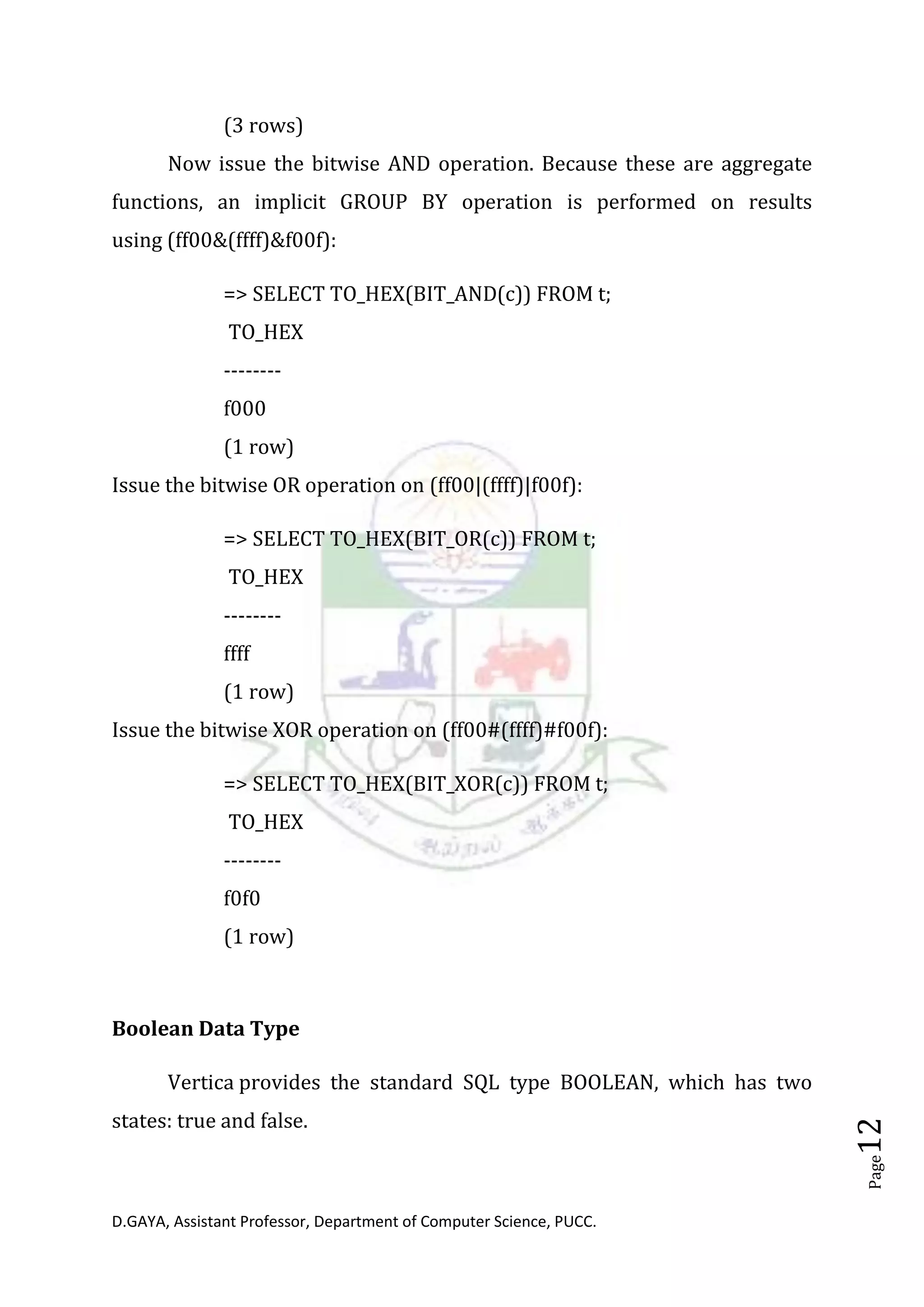 D.GAYA, Assistant Professor, Department of Computer Science, PUCC.
Page12
(3 rows)
Now issue the bitwise AND operation. Because these are aggregate
functions, an implicit GROUP BY operation is performed on results
using (ff00&(ffff)&f00f):
=> SELECT TO_HEX(BIT_AND(c)) FROM t;
TO_HEX
--------
f000
(1 row)
Issue the bitwise OR operation on (ff00|(ffff)|f00f):
=> SELECT TO_HEX(BIT_OR(c)) FROM t;
TO_HEX
--------
ffff
(1 row)
Issue the bitwise XOR operation on (ff00#(ffff)#f00f):
=> SELECT TO_HEX(BIT_XOR(c)) FROM t;
TO_HEX
--------
f0f0
(1 row)
Boolean Data Type
Vertica provides the standard SQL type BOOLEAN, which has two
states: true and false.
 