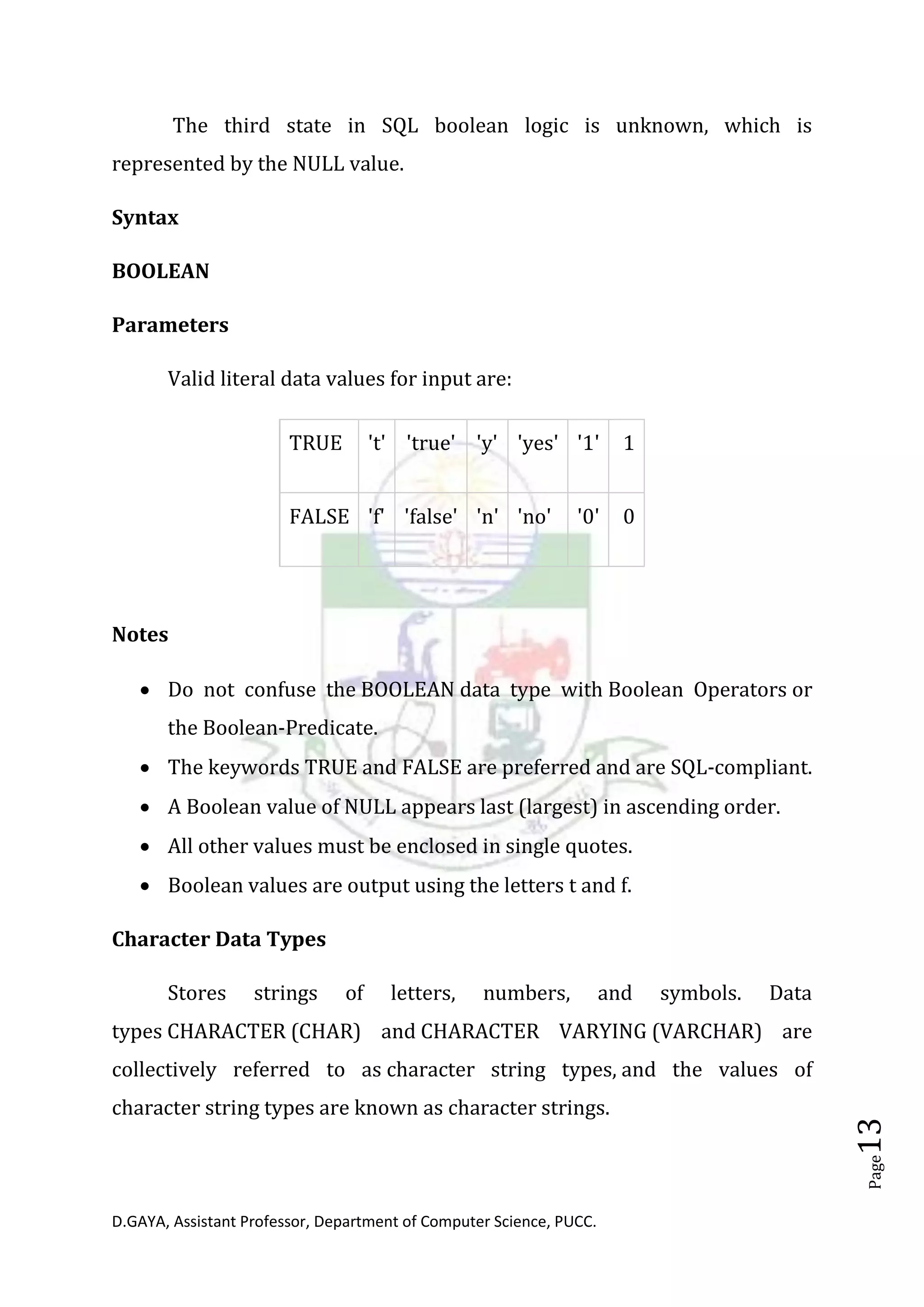 D.GAYA, Assistant Professor, Department of Computer Science, PUCC.
Page13
The third state in SQL boolean logic is unknown, which is
represented by the NULL value.
Syntax
BOOLEAN
Parameters
Valid literal data values for input are:
TRUE 't' 'true' 'y' 'yes' '1' 1
FALSE 'f' 'false' 'n' 'no' '0' 0
Notes
• Do not confuse the BOOLEAN data type with Boolean Operators or
the Boolean-Predicate.
• The keywords TRUE and FALSE are preferred and are SQL-compliant.
• A Boolean value of NULL appears last (largest) in ascending order.
• All other values must be enclosed in single quotes.
• Boolean values are output using the letters t and f.
Character Data Types
Stores strings of letters, numbers, and symbols. Data
types CHARACTER (CHAR) and CHARACTER VARYING (VARCHAR) are
collectively referred to as character string types, and the values of
character string types are known as character strings.
 