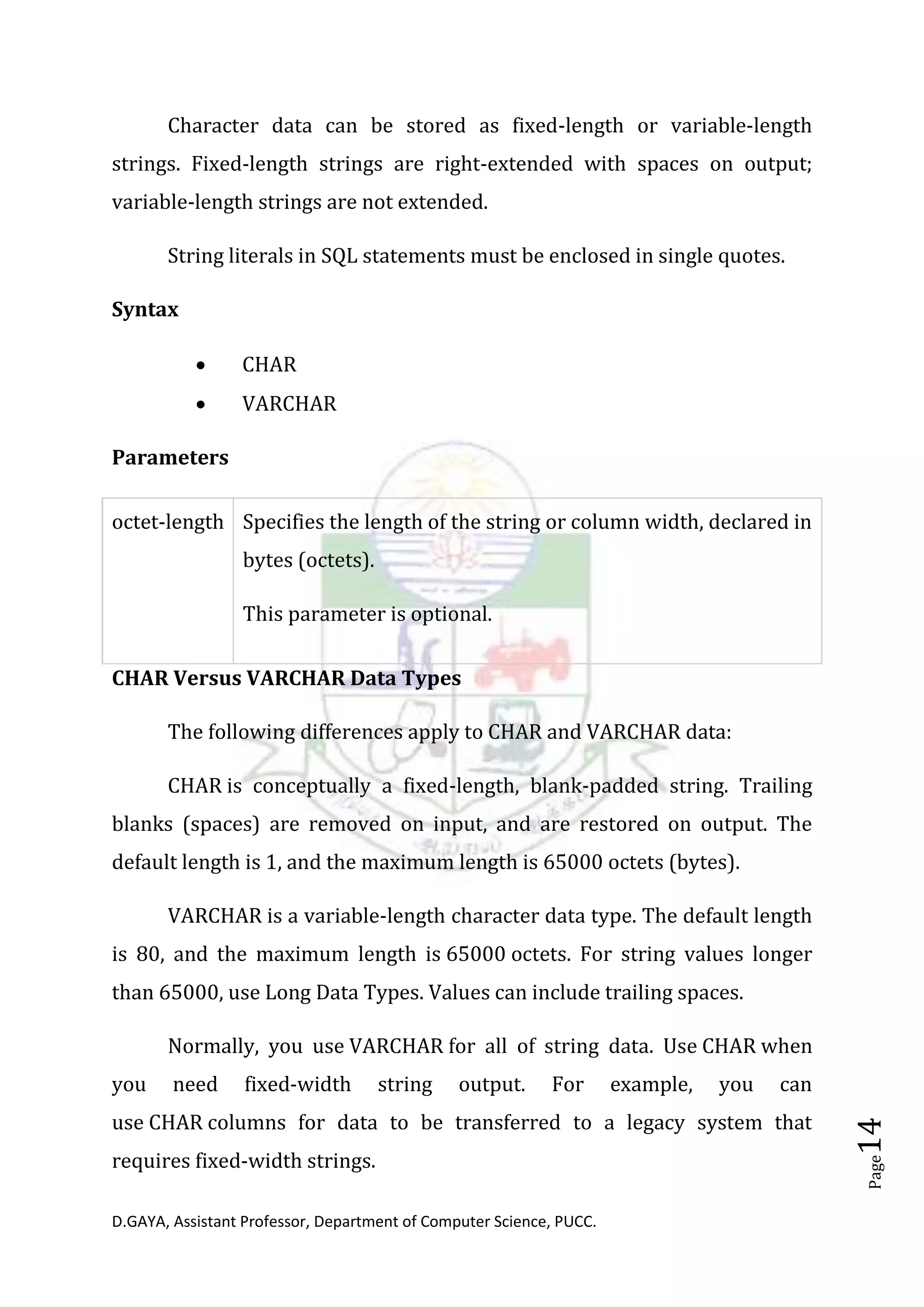 D.GAYA, Assistant Professor, Department of Computer Science, PUCC.
Page14
Character data can be stored as fixed-length or variable-length
strings. Fixed-length strings are right-extended with spaces on output;
variable-length strings are not extended.
String literals in SQL statements must be enclosed in single quotes.
Syntax
• CHAR
• VARCHAR
Parameters
octet-length Specifies the length of the string or column width, declared in
bytes (octets).
This parameter is optional.
CHAR Versus VARCHAR Data Types
The following differences apply to CHAR and VARCHAR data:
CHAR is conceptually a fixed-length, blank-padded string. Trailing
blanks (spaces) are removed on input, and are restored on output. The
default length is 1, and the maximum length is 65000 octets (bytes).
VARCHAR is a variable-length character data type. The default length
is 80, and the maximum length is 65000 octets. For string values longer
than 65000, use Long Data Types. Values can include trailing spaces.
Normally, you use VARCHAR for all of string data. Use CHAR when
you need fixed-width string output. For example, you can
use CHAR columns for data to be transferred to a legacy system that
requires fixed-width strings.
 