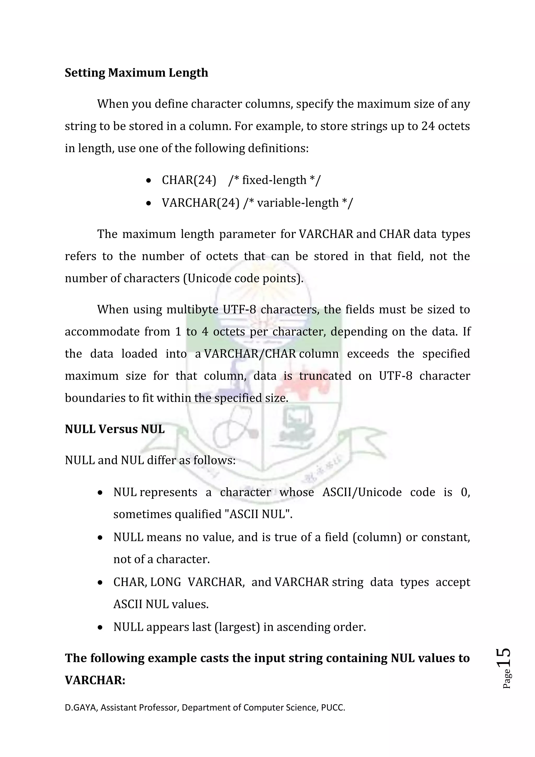 D.GAYA, Assistant Professor, Department of Computer Science, PUCC.
Page15
Setting Maximum Length
When you define character columns, specify the maximum size of any
string to be stored in a column. For example, to store strings up to 24 octets
in length, use one of the following definitions:
• CHAR(24) /* fixed-length */
• VARCHAR(24) /* variable-length */
The maximum length parameter for VARCHAR and CHAR data types
refers to the number of octets that can be stored in that field, not the
number of characters (Unicode code points).
When using multibyte UTF-8 characters, the fields must be sized to
accommodate from 1 to 4 octets per character, depending on the data. If
the data loaded into a VARCHAR/CHAR column exceeds the specified
maximum size for that column, data is truncated on UTF-8 character
boundaries to fit within the specified size.
NULL Versus NUL
NULL and NUL differ as follows:
• NUL represents a character whose ASCII/Unicode code is 0,
sometimes qualified "ASCII NUL".
• NULL means no value, and is true of a field (column) or constant,
not of a character.
• CHAR, LONG VARCHAR, and VARCHAR string data types accept
ASCII NUL values.
• NULL appears last (largest) in ascending order.
The following example casts the input string containing NUL values to
VARCHAR:
 
