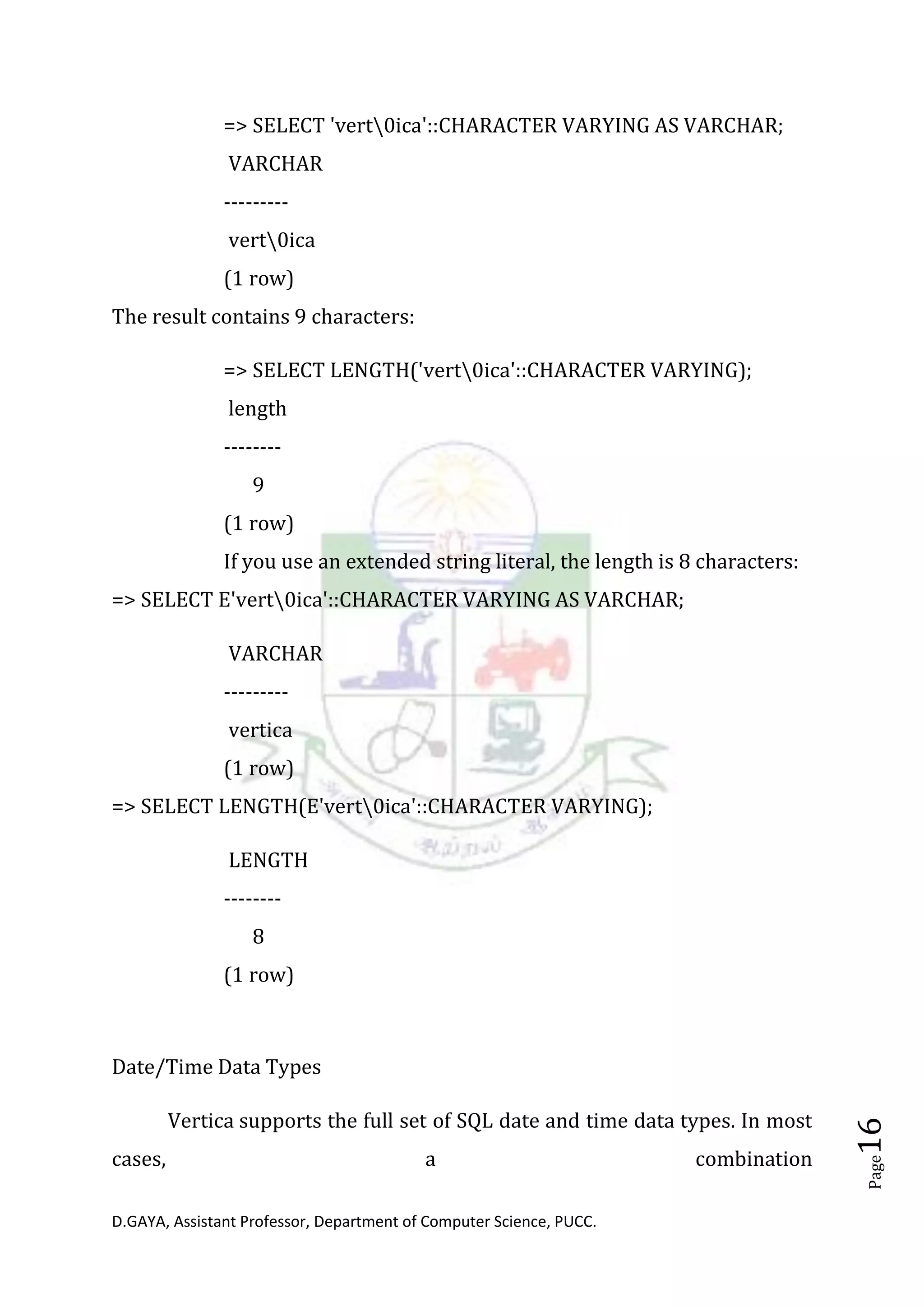 D.GAYA, Assistant Professor, Department of Computer Science, PUCC.
Page16
=> SELECT 'vert0ica'::CHARACTER VARYING AS VARCHAR;
VARCHAR
---------
vert0ica
(1 row)
The result contains 9 characters:
=> SELECT LENGTH('vert0ica'::CHARACTER VARYING);
length
--------
9
(1 row)
If you use an extended string literal, the length is 8 characters:
=> SELECT E'vert0ica'::CHARACTER VARYING AS VARCHAR;
VARCHAR
---------
vertica
(1 row)
=> SELECT LENGTH(E'vert0ica'::CHARACTER VARYING);
LENGTH
--------
8
(1 row)
Date/Time Data Types
Vertica supports the full set of SQL date and time data types. In most
cases, a combination
 