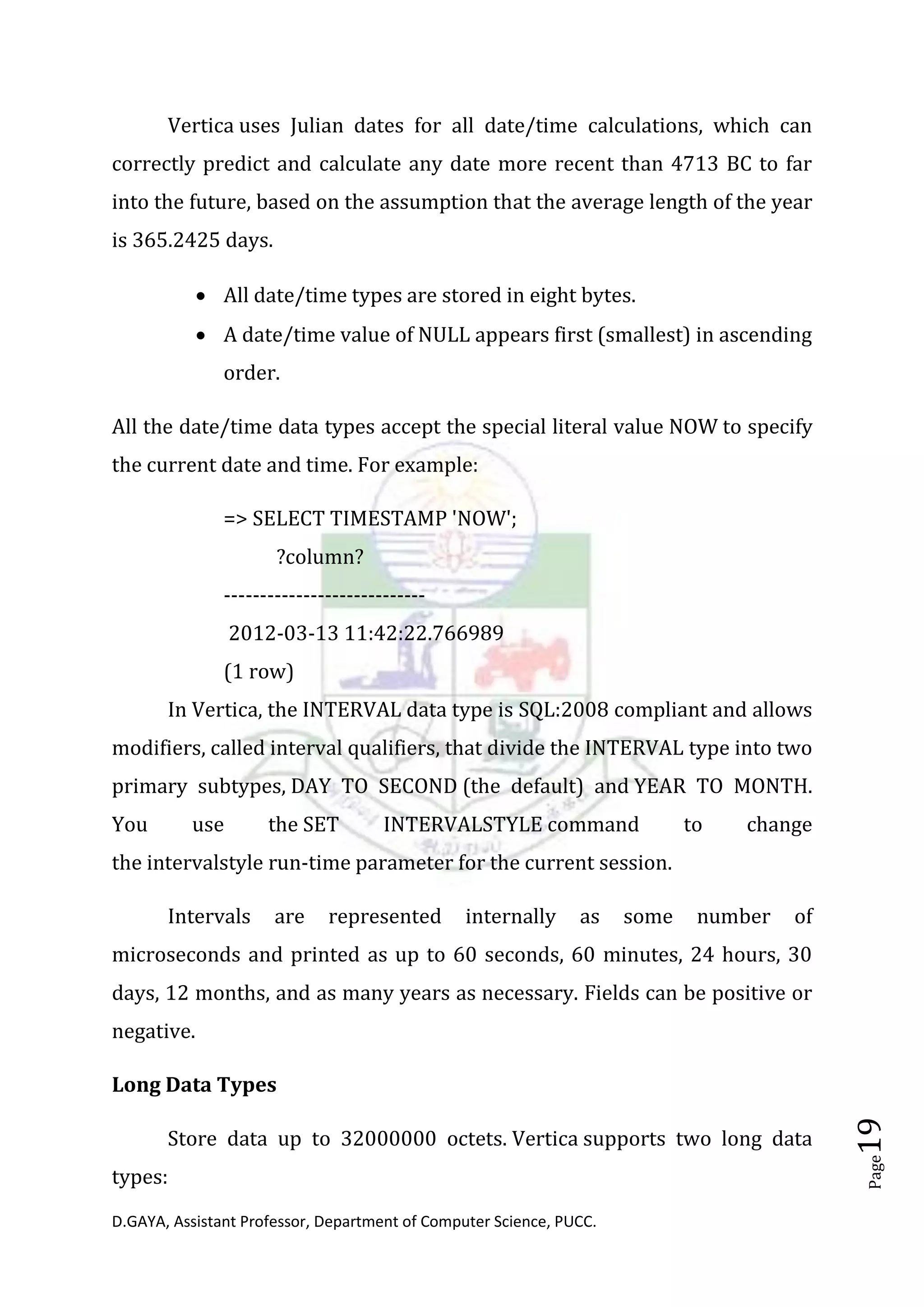 D.GAYA, Assistant Professor, Department of Computer Science, PUCC.
Page19
Vertica uses Julian dates for all date/time calculations, which can
correctly predict and calculate any date more recent than 4713 BC to far
into the future, based on the assumption that the average length of the year
is 365.2425 days.
• All date/time types are stored in eight bytes.
• A date/time value of NULL appears first (smallest) in ascending
order.
All the date/time data types accept the special literal value NOW to specify
the current date and time. For example:
=> SELECT TIMESTAMP 'NOW';
?column?
----------------------------
2012-03-13 11:42:22.766989
(1 row)
In Vertica, the INTERVAL data type is SQL:2008 compliant and allows
modifiers, called interval qualifiers, that divide the INTERVAL type into two
primary subtypes, DAY TO SECOND (the default) and YEAR TO MONTH.
You use the SET INTERVALSTYLE command to change
the intervalstyle run-time parameter for the current session.
Intervals are represented internally as some number of
microseconds and printed as up to 60 seconds, 60 minutes, 24 hours, 30
days, 12 months, and as many years as necessary. Fields can be positive or
negative.
Long Data Types
Store data up to 32000000 octets. Vertica supports two long data
types:
 