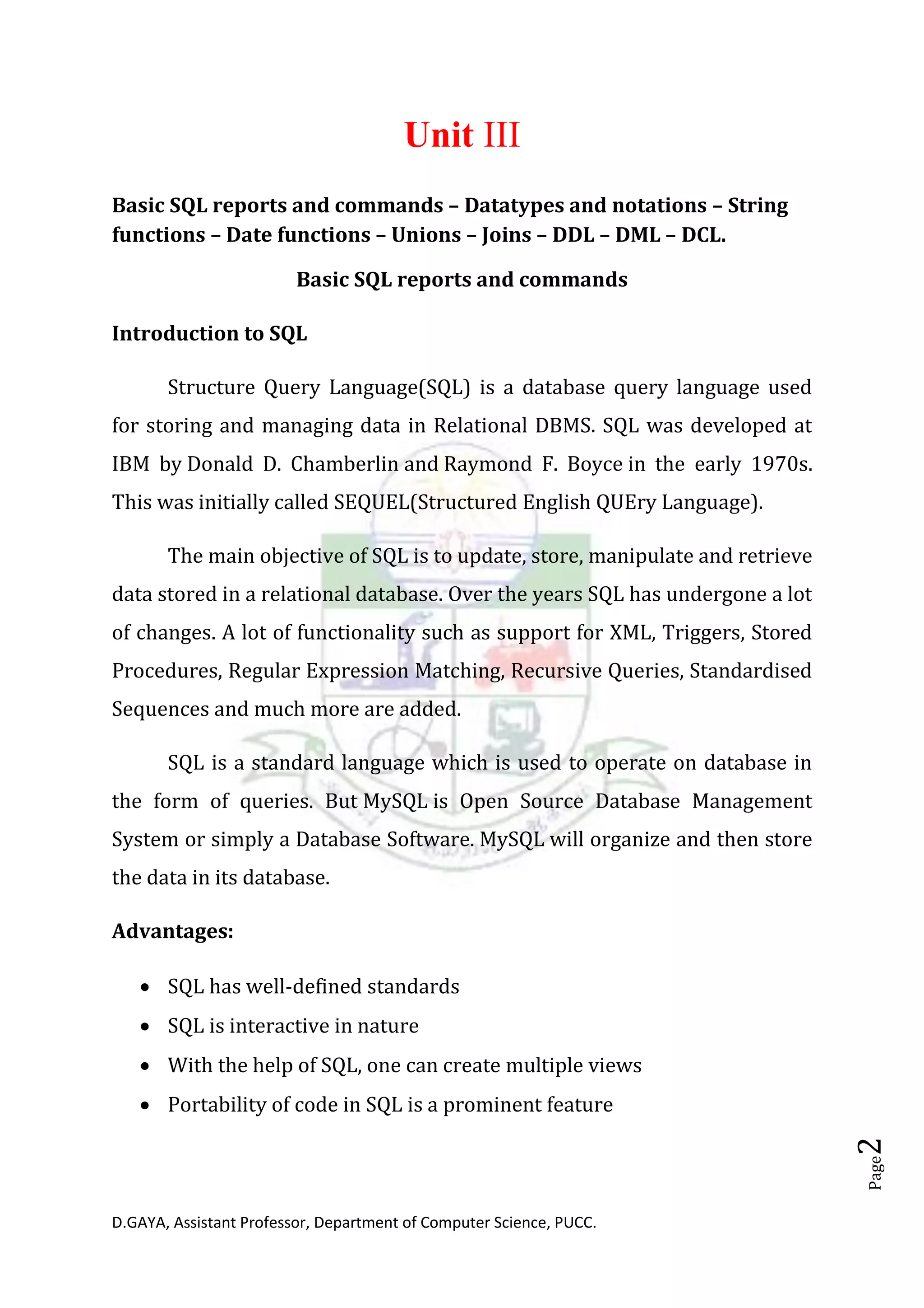 D.GAYA, Assistant Professor, Department of Computer Science, PUCC.
Page2
Unit III
Basic SQL reports and commands – Datatypes and notations – String
functions – Date functions – Unions – Joins – DDL – DML – DCL.
Basic SQL reports and commands
Introduction to SQL
Structure Query Language(SQL) is a database query language used
for storing and managing data in Relational DBMS. SQL was developed at
IBM by Donald D. Chamberlin and Raymond F. Boyce in the early 1970s.
This was initially called SEQUEL(Structured English QUEry Language).
The main objective of SQL is to update, store, manipulate and retrieve
data stored in a relational database. Over the years SQL has undergone a lot
of changes. A lot of functionality such as support for XML, Triggers, Stored
Procedures, Regular Expression Matching, Recursive Queries, Standardised
Sequences and much more are added.
SQL is a standard language which is used to operate on database in
the form of queries. But MySQL is Open Source Database Management
System or simply a Database Software. MySQL will organize and then store
the data in its database.
Advantages:
• SQL has well-defined standards
• SQL is interactive in nature
• With the help of SQL, one can create multiple views
• Portability of code in SQL is a prominent feature
 
