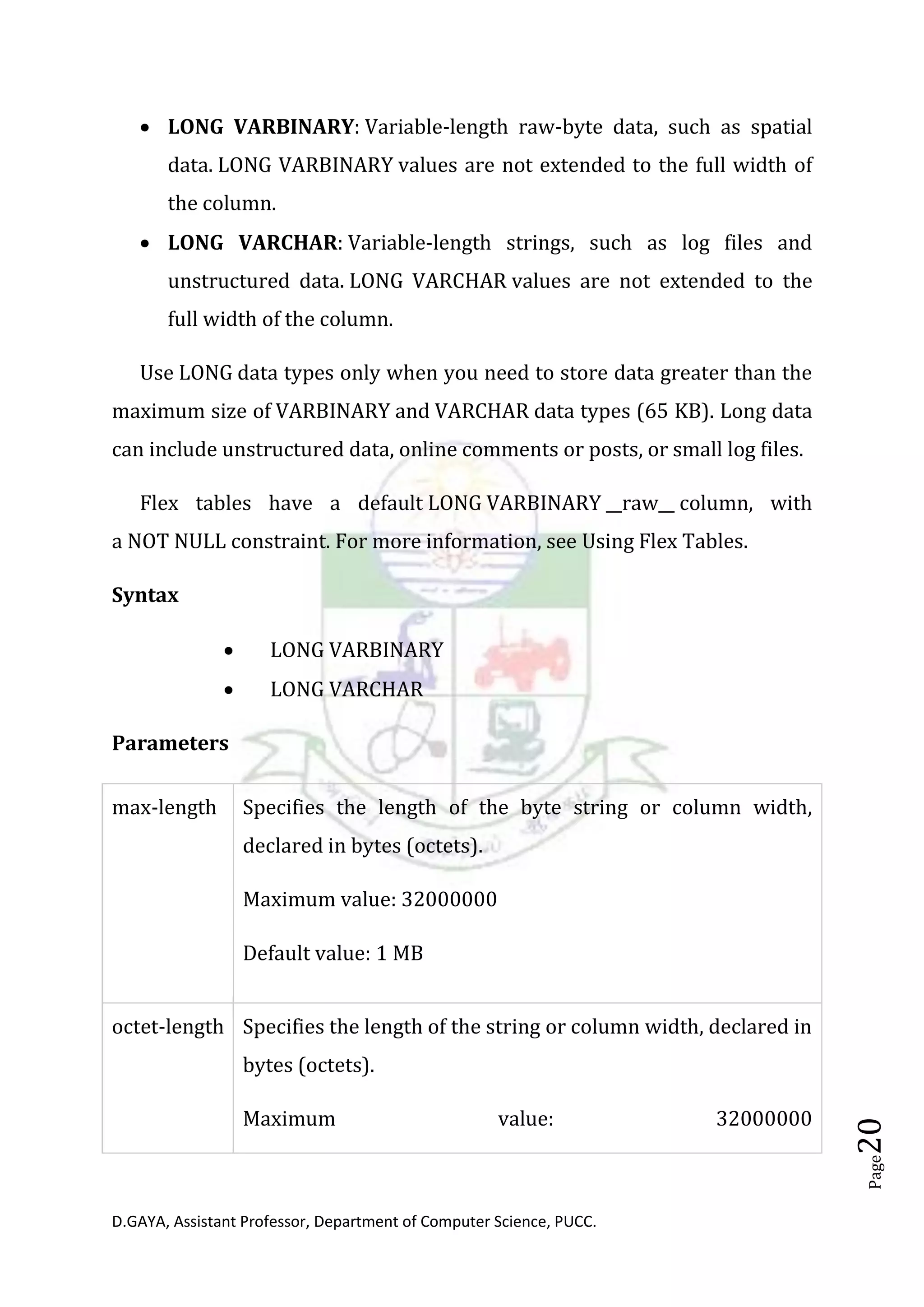 D.GAYA, Assistant Professor, Department of Computer Science, PUCC.
Page20
• LONG VARBINARY: Variable-length raw-byte data, such as spatial
data. LONG VARBINARY values are not extended to the full width of
the column.
• LONG VARCHAR: Variable-length strings, such as log files and
unstructured data. LONG VARCHAR values are not extended to the
full width of the column.
Use LONG data types only when you need to store data greater than the
maximum size of VARBINARY and VARCHAR data types (65 KB). Long data
can include unstructured data, online comments or posts, or small log files.
Flex tables have a default LONG VARBINARY __raw__ column, with
a NOT NULL constraint. For more information, see Using Flex Tables.
Syntax
• LONG VARBINARY
• LONG VARCHAR
Parameters
max-length Specifies the length of the byte string or column width,
declared in bytes (octets).
Maximum value: 32000000
Default value: 1 MB
octet-length Specifies the length of the string or column width, declared in
bytes (octets).
Maximum value: 32000000
 