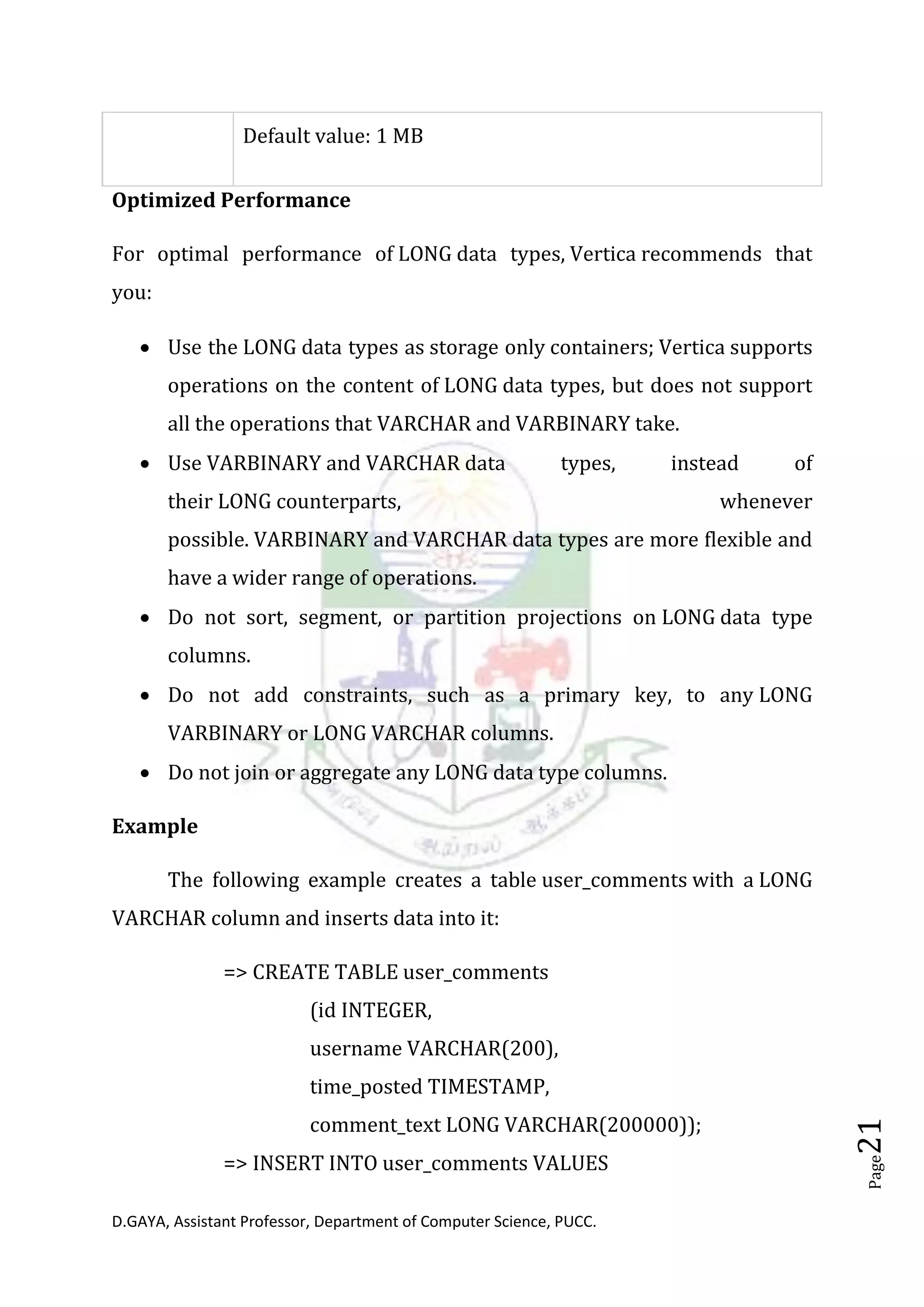 D.GAYA, Assistant Professor, Department of Computer Science, PUCC.
Page21
Default value: 1 MB
Optimized Performance
For optimal performance of LONG data types, Vertica recommends that
you:
• Use the LONG data types as storage only containers; Vertica supports
operations on the content of LONG data types, but does not support
all the operations that VARCHAR and VARBINARY take.
• Use VARBINARY and VARCHAR data types, instead of
their LONG counterparts, whenever
possible. VARBINARY and VARCHAR data types are more flexible and
have a wider range of operations.
• Do not sort, segment, or partition projections on LONG data type
columns.
• Do not add constraints, such as a primary key, to any LONG
VARBINARY or LONG VARCHAR columns.
• Do not join or aggregate any LONG data type columns.
Example
The following example creates a table user_comments with a LONG
VARCHAR column and inserts data into it:
=> CREATE TABLE user_comments
(id INTEGER,
username VARCHAR(200),
time_posted TIMESTAMP,
comment_text LONG VARCHAR(200000));
=> INSERT INTO user_comments VALUES
 
