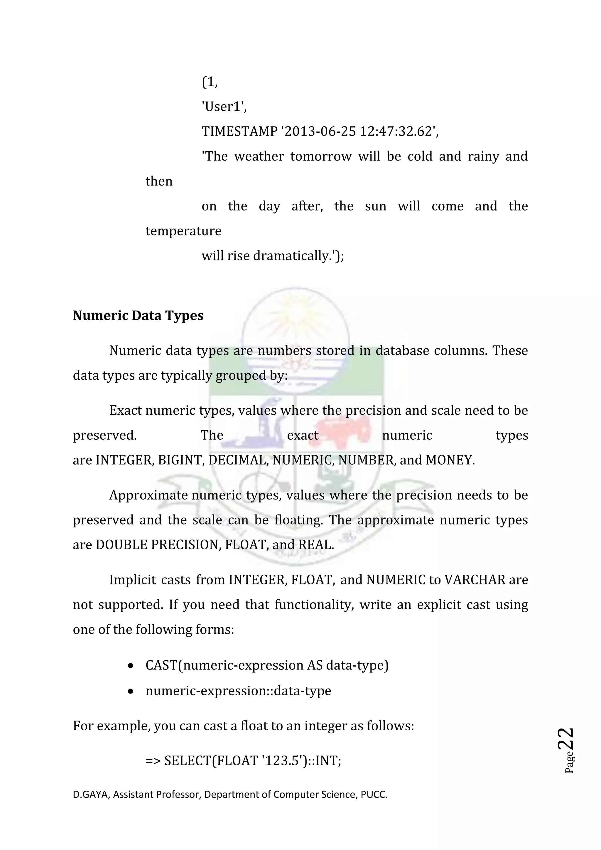 D.GAYA, Assistant Professor, Department of Computer Science, PUCC.
Page22
(1,
'User1',
TIMESTAMP '2013-06-25 12:47:32.62',
'The weather tomorrow will be cold and rainy and
then
on the day after, the sun will come and the
temperature
will rise dramatically.');
Numeric Data Types
Numeric data types are numbers stored in database columns. These
data types are typically grouped by:
Exact numeric types, values where the precision and scale need to be
preserved. The exact numeric types
are INTEGER, BIGINT, DECIMAL, NUMERIC, NUMBER, and MONEY.
Approximate numeric types, values where the precision needs to be
preserved and the scale can be floating. The approximate numeric types
are DOUBLE PRECISION, FLOAT, and REAL.
Implicit casts from INTEGER, FLOAT, and NUMERIC to VARCHAR are
not supported. If you need that functionality, write an explicit cast using
one of the following forms:
• CAST(numeric-expression AS data-type)
• numeric-expression::data-type
For example, you can cast a float to an integer as follows:
=> SELECT(FLOAT '123.5')::INT;
 