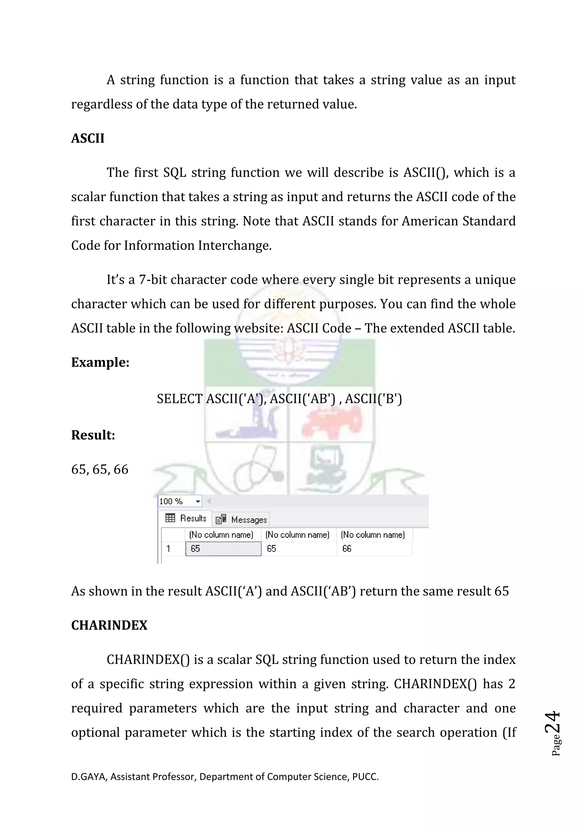 D.GAYA, Assistant Professor, Department of Computer Science, PUCC.
Page24
A string function is a function that takes a string value as an input
regardless of the data type of the returned value.
ASCII
The first SQL string function we will describe is ASCII(), which is a
scalar function that takes a string as input and returns the ASCII code of the
first character in this string. Note that ASCII stands for American Standard
Code for Information Interchange.
It’s a 7-bit character code where every single bit represents a unique
character which can be used for different purposes. You can find the whole
ASCII table in the following website: ASCII Code – The extended ASCII table.
Example:
SELECT ASCII('A'), ASCII('AB') , ASCII('B')
Result:
65, 65, 66
As shown in the result ASCII(‘A’) and ASCII(‘AB’) return the same result 65
CHARINDEX
CHARINDEX() is a scalar SQL string function used to return the index
of a specific string expression within a given string. CHARINDEX() has 2
required parameters which are the input string and character and one
optional parameter which is the starting index of the search operation (If
 