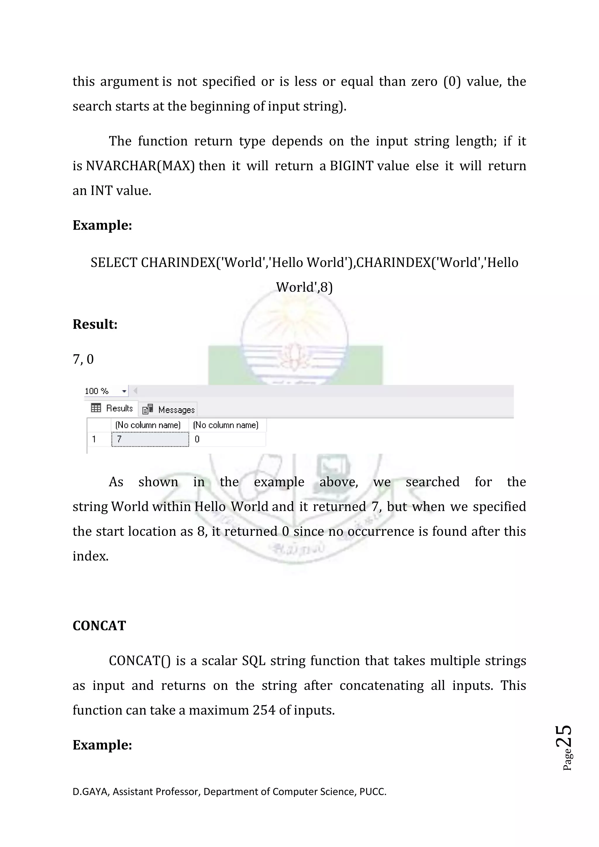 D.GAYA, Assistant Professor, Department of Computer Science, PUCC.
Page25
this argument is not specified or is less or equal than zero (0) value, the
search starts at the beginning of input string).
The function return type depends on the input string length; if it
is NVARCHAR(MAX) then it will return a BIGINT value else it will return
an INT value.
Example:
SELECT CHARINDEX('World','Hello World'),CHARINDEX('World','Hello
World',8)
Result:
7, 0
As shown in the example above, we searched for the
string World within Hello World and it returned 7, but when we specified
the start location as 8, it returned 0 since no occurrence is found after this
index.
CONCAT
CONCAT() is a scalar SQL string function that takes multiple strings
as input and returns on the string after concatenating all inputs. This
function can take a maximum 254 of inputs.
Example:
 