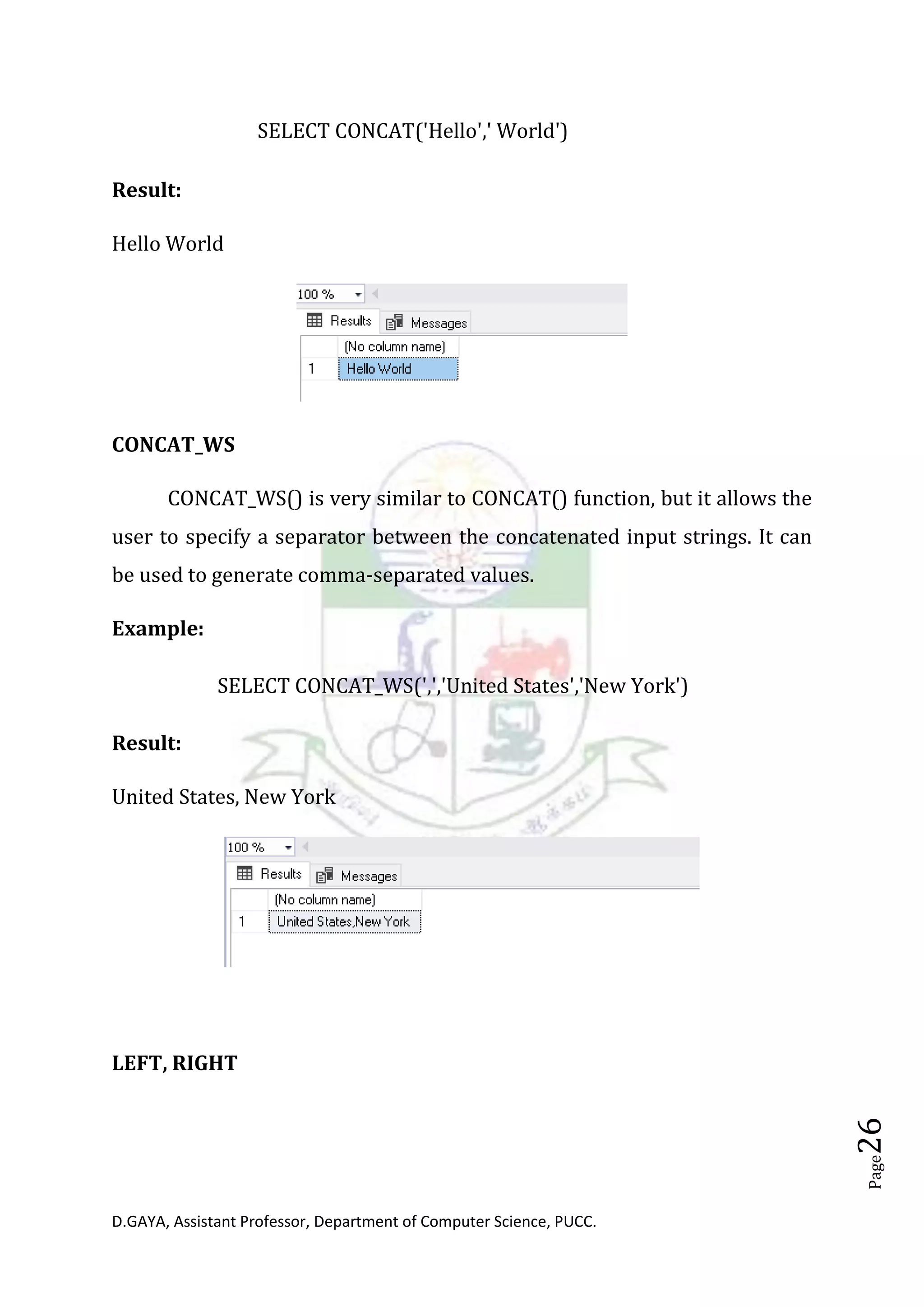 D.GAYA, Assistant Professor, Department of Computer Science, PUCC.
Page26
SELECT CONCAT('Hello',' World')
Result:
Hello World
CONCAT_WS
CONCAT_WS() is very similar to CONCAT() function, but it allows the
user to specify a separator between the concatenated input strings. It can
be used to generate comma-separated values.
Example:
SELECT CONCAT_WS(',','United States','New York')
Result:
United States, New York
LEFT, RIGHT
 