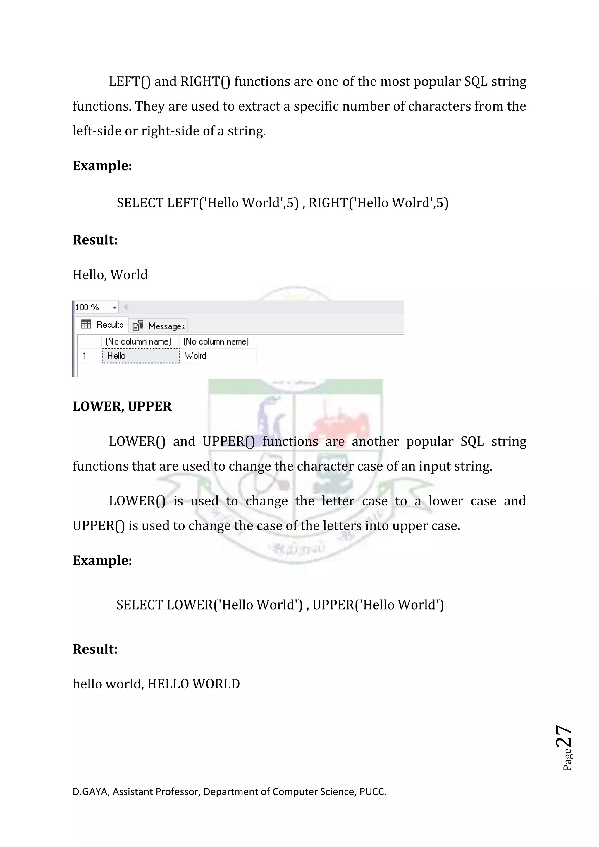 D.GAYA, Assistant Professor, Department of Computer Science, PUCC.
Page27
LEFT() and RIGHT() functions are one of the most popular SQL string
functions. They are used to extract a specific number of characters from the
left-side or right-side of a string.
Example:
SELECT LEFT('Hello World',5) , RIGHT('Hello Wolrd',5)
Result:
Hello, World
LOWER, UPPER
LOWER() and UPPER() functions are another popular SQL string
functions that are used to change the character case of an input string.
LOWER() is used to change the letter case to a lower case and
UPPER() is used to change the case of the letters into upper case.
Example:
SELECT LOWER('Hello World') , UPPER('Hello World')
Result:
hello world, HELLO WORLD
 
