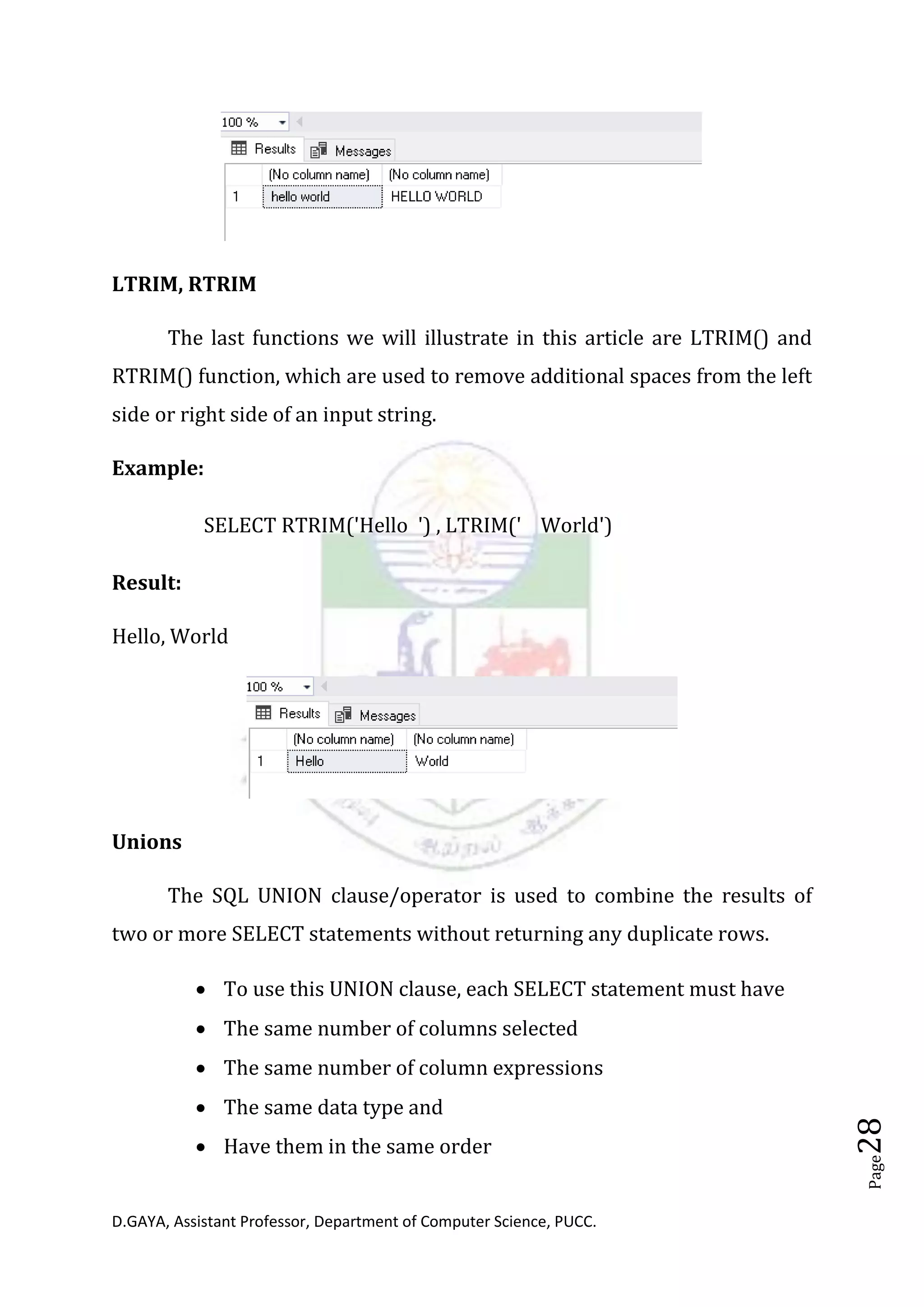 D.GAYA, Assistant Professor, Department of Computer Science, PUCC.
Page28
LTRIM, RTRIM
The last functions we will illustrate in this article are LTRIM() and
RTRIM() function, which are used to remove additional spaces from the left
side or right side of an input string.
Example:
SELECT RTRIM('Hello ') , LTRIM(' World')
Result:
Hello, World
Unions
The SQL UNION clause/operator is used to combine the results of
two or more SELECT statements without returning any duplicate rows.
• To use this UNION clause, each SELECT statement must have
• The same number of columns selected
• The same number of column expressions
• The same data type and
• Have them in the same order
 