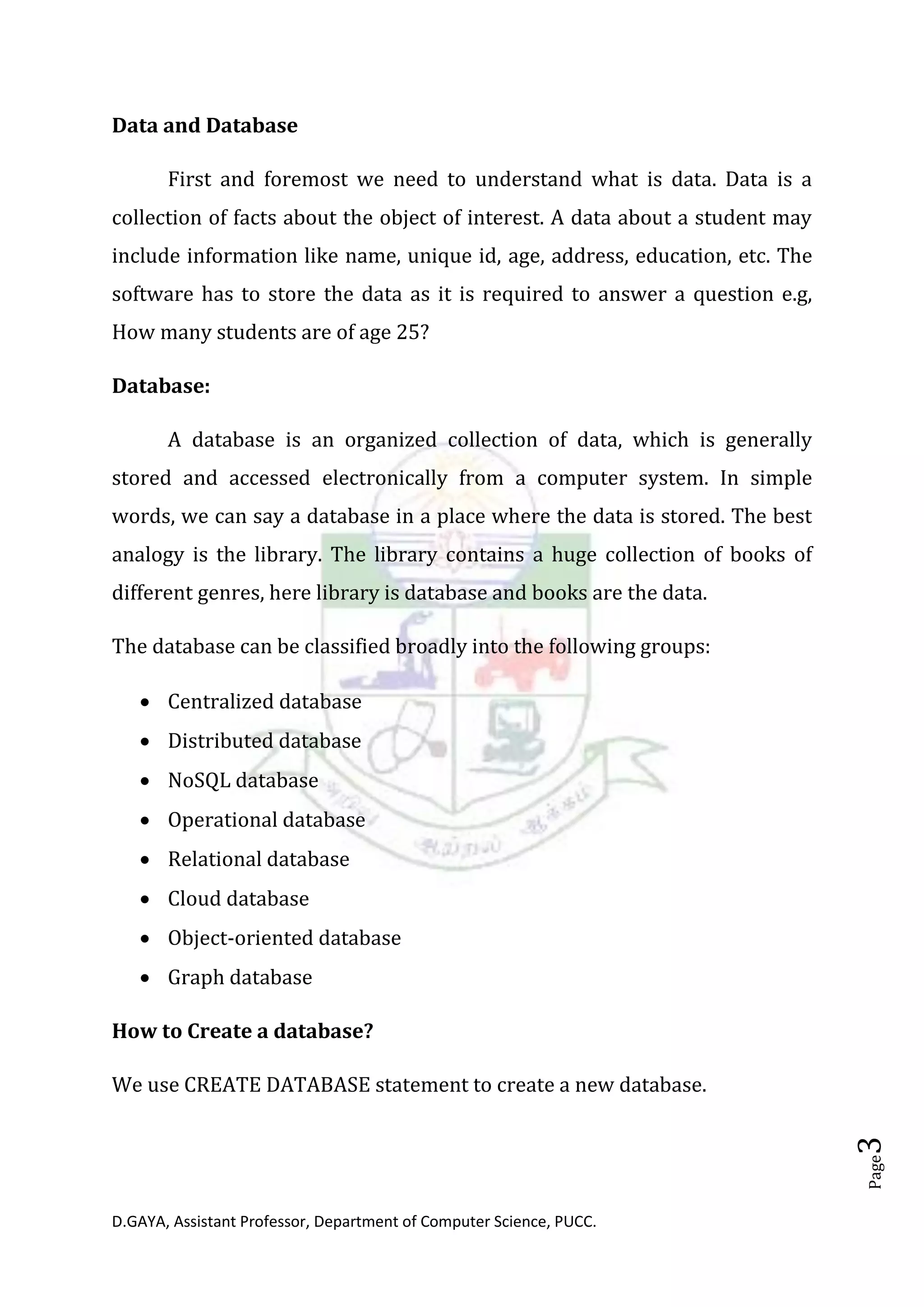 D.GAYA, Assistant Professor, Department of Computer Science, PUCC.
Page3
Data and Database
First and foremost we need to understand what is data. Data is a
collection of facts about the object of interest. A data about a student may
include information like name, unique id, age, address, education, etc. The
software has to store the data as it is required to answer a question e.g,
How many students are of age 25?
Database:
A database is an organized collection of data, which is generally
stored and accessed electronically from a computer system. In simple
words, we can say a database in a place where the data is stored. The best
analogy is the library. The library contains a huge collection of books of
different genres, here library is database and books are the data.
The database can be classified broadly into the following groups:
• Centralized database
• Distributed database
• NoSQL database
• Operational database
• Relational database
• Cloud database
• Object-oriented database
• Graph database
How to Create a database?
We use CREATE DATABASE statement to create a new database.
 