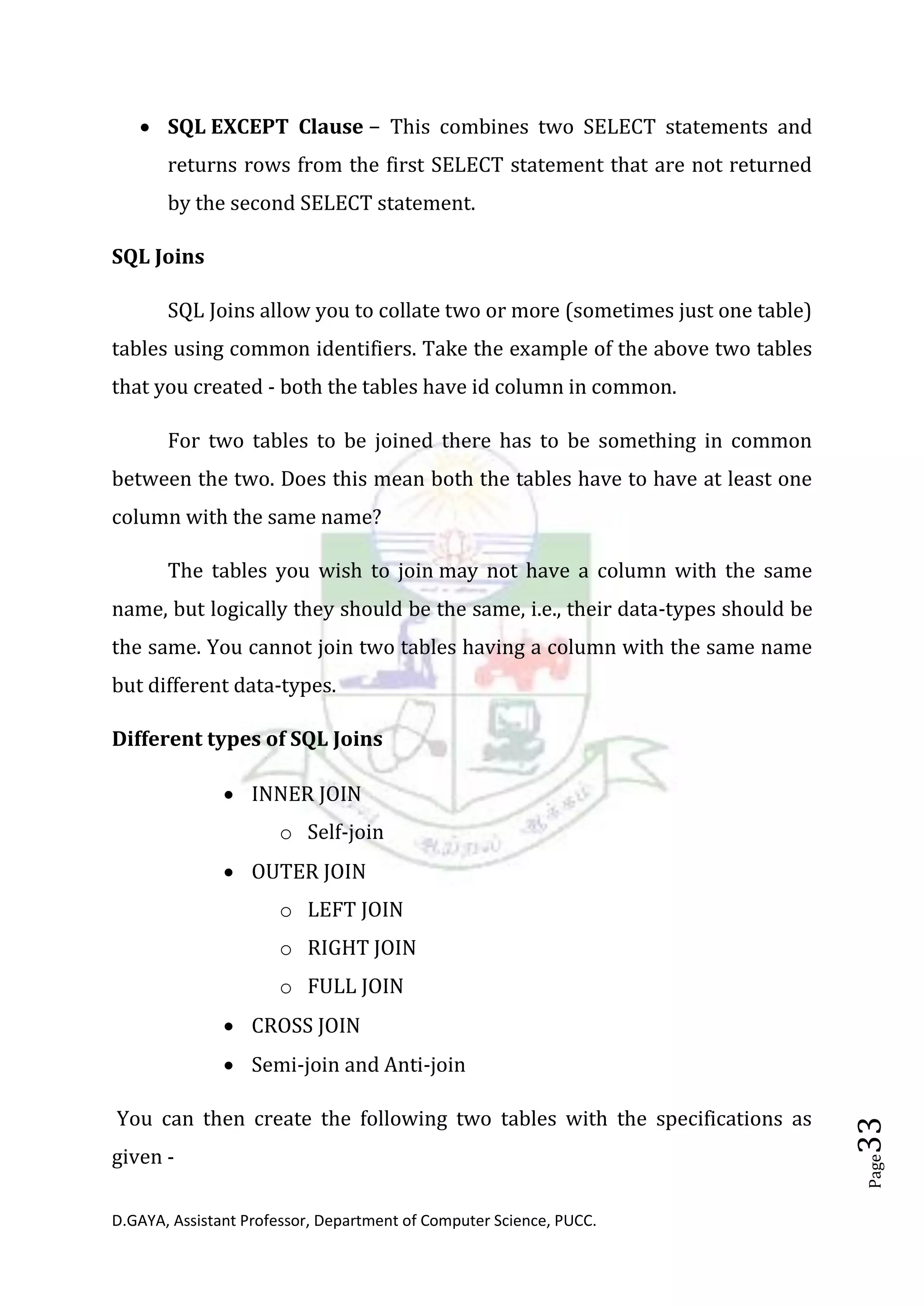 D.GAYA, Assistant Professor, Department of Computer Science, PUCC.
Page33
• SQL EXCEPT Clause − This combines two SELECT statements and
returns rows from the first SELECT statement that are not returned
by the second SELECT statement.
SQL Joins
SQL Joins allow you to collate two or more (sometimes just one table)
tables using common identifiers. Take the example of the above two tables
that you created - both the tables have id column in common.
For two tables to be joined there has to be something in common
between the two. Does this mean both the tables have to have at least one
column with the same name?
The tables you wish to join may not have a column with the same
name, but logically they should be the same, i.e., their data-types should be
the same. You cannot join two tables having a column with the same name
but different data-types.
Different types of SQL Joins
• INNER JOIN
o Self-join
• OUTER JOIN
o LEFT JOIN
o RIGHT JOIN
o FULL JOIN
• CROSS JOIN
• Semi-join and Anti-join
You can then create the following two tables with the specifications as
given -
 