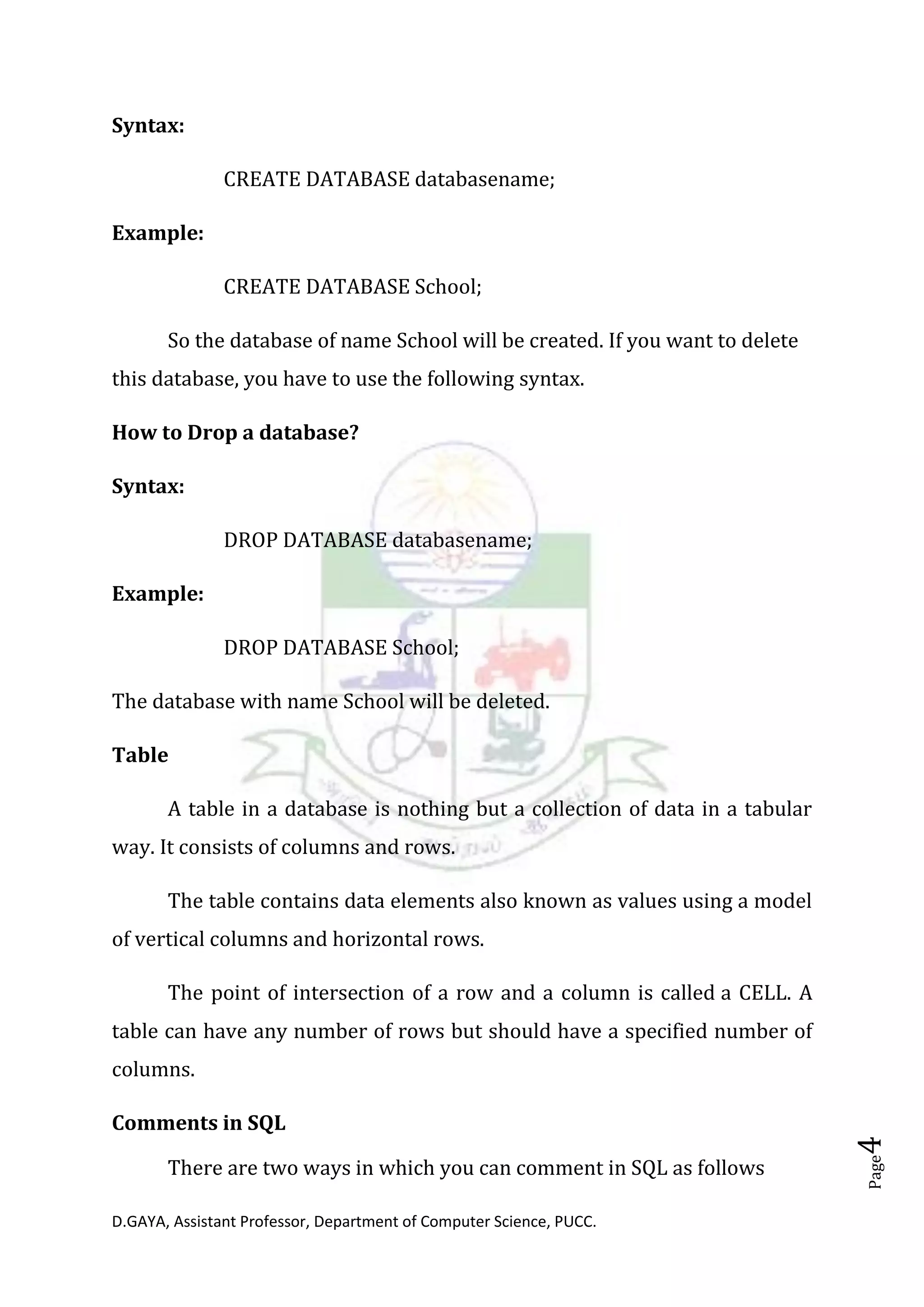 D.GAYA, Assistant Professor, Department of Computer Science, PUCC.
Page4
Syntax:
CREATE DATABASE databasename;
Example:
CREATE DATABASE School;
So the database of name School will be created. If you want to delete
this database, you have to use the following syntax.
How to Drop a database?
Syntax:
DROP DATABASE databasename;
Example:
DROP DATABASE School;
The database with name School will be deleted.
Table
A table in a database is nothing but a collection of data in a tabular
way. It consists of columns and rows.
The table contains data elements also known as values using a model
of vertical columns and horizontal rows.
The point of intersection of a row and a column is called a CELL. A
table can have any number of rows but should have a specified number of
columns.
Comments in SQL
There are two ways in which you can comment in SQL as follows
 