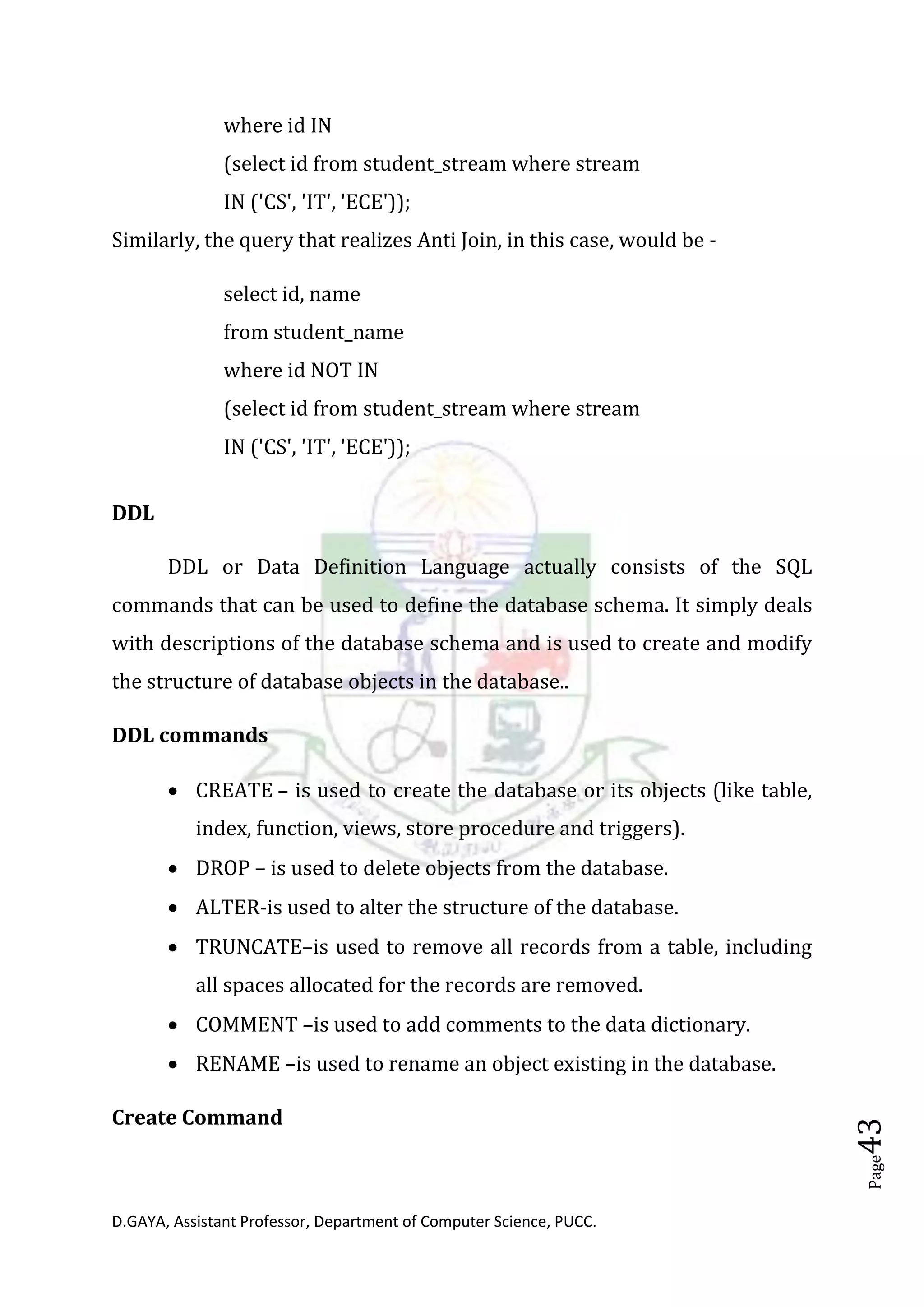 D.GAYA, Assistant Professor, Department of Computer Science, PUCC.
Page43
where id IN
(select id from student_stream where stream
IN ('CS', 'IT', 'ECE'));
Similarly, the query that realizes Anti Join, in this case, would be -
select id, name
from student_name
where id NOT IN
(select id from student_stream where stream
IN ('CS', 'IT', 'ECE'));
DDL
DDL or Data Definition Language actually consists of the SQL
commands that can be used to define the database schema. It simply deals
with descriptions of the database schema and is used to create and modify
the structure of database objects in the database..
DDL commands
• CREATE – is used to create the database or its objects (like table,
index, function, views, store procedure and triggers).
• DROP – is used to delete objects from the database.
• ALTER-is used to alter the structure of the database.
• TRUNCATE–is used to remove all records from a table, including
all spaces allocated for the records are removed.
• COMMENT –is used to add comments to the data dictionary.
• RENAME –is used to rename an object existing in the database.
Create Command
 