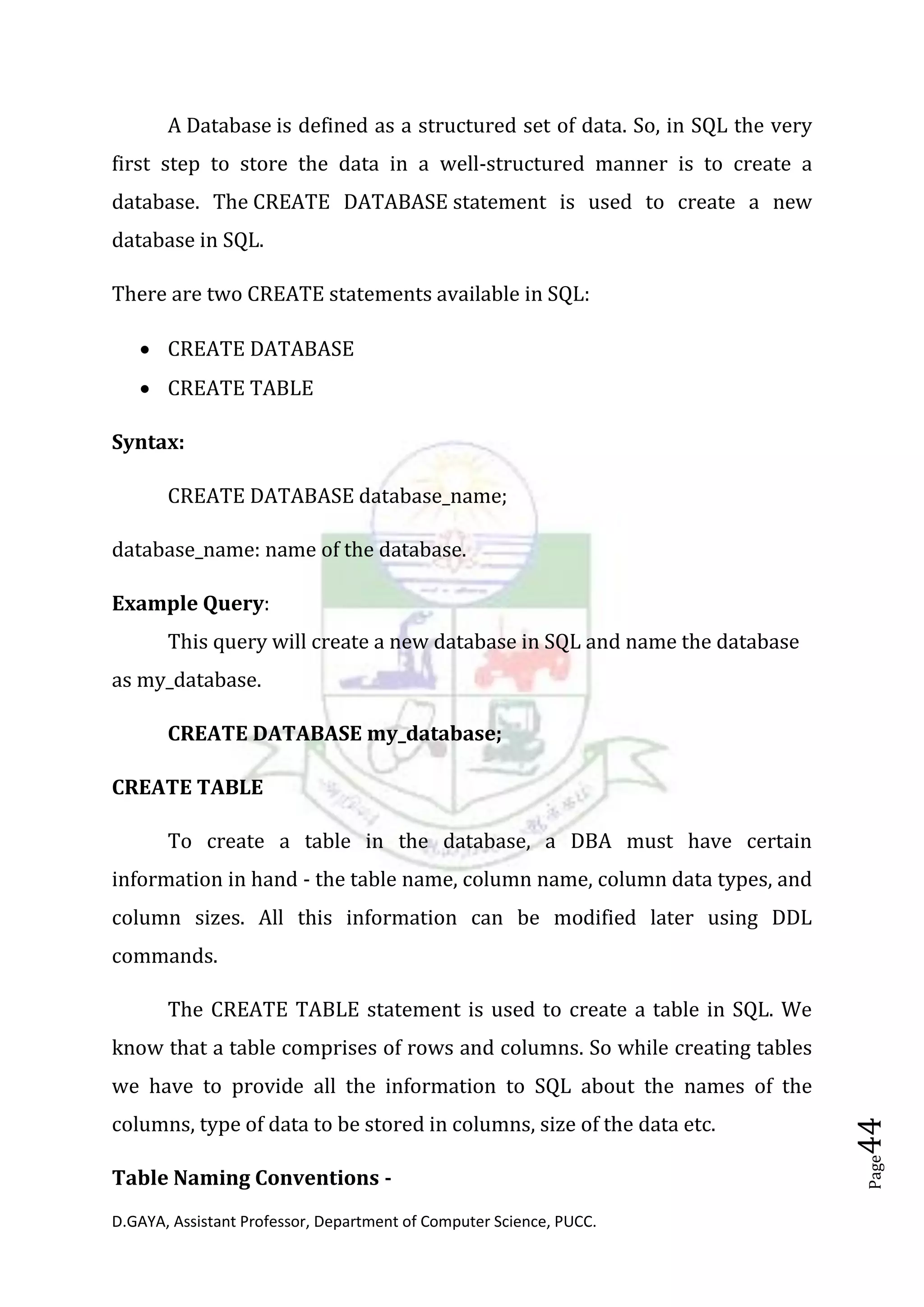 D.GAYA, Assistant Professor, Department of Computer Science, PUCC.
Page44
A Database is defined as a structured set of data. So, in SQL the very
first step to store the data in a well-structured manner is to create a
database. The CREATE DATABASE statement is used to create a new
database in SQL.
There are two CREATE statements available in SQL:
• CREATE DATABASE
• CREATE TABLE
Syntax:
CREATE DATABASE database_name;
database_name: name of the database.
Example Query:
This query will create a new database in SQL and name the database
as my_database.
CREATE DATABASE my_database;
CREATE TABLE
To create a table in the database, a DBA must have certain
information in hand - the table name, column name, column data types, and
column sizes. All this information can be modified later using DDL
commands.
The CREATE TABLE statement is used to create a table in SQL. We
know that a table comprises of rows and columns. So while creating tables
we have to provide all the information to SQL about the names of the
columns, type of data to be stored in columns, size of the data etc.
Table Naming Conventions -
 