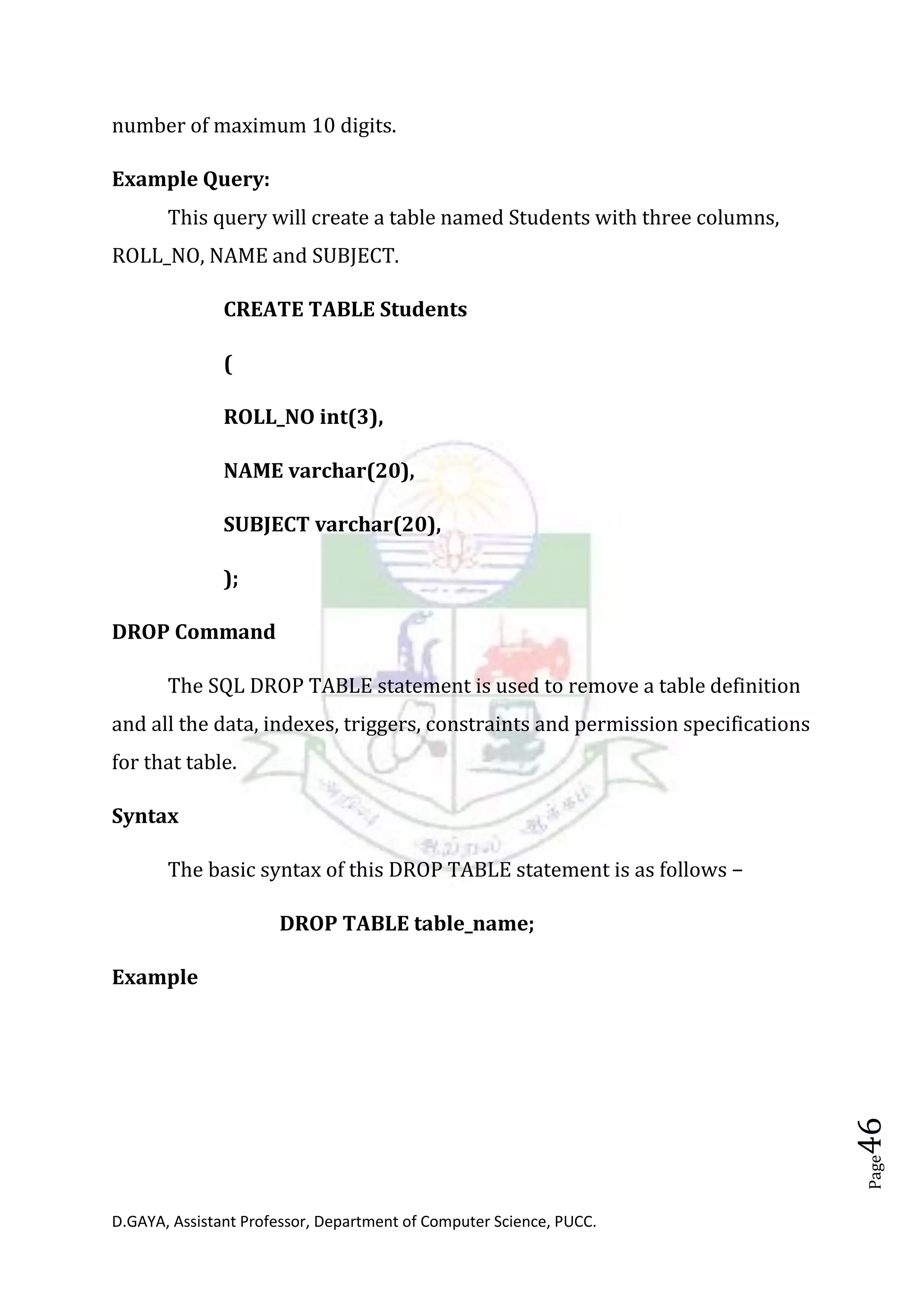 D.GAYA, Assistant Professor, Department of Computer Science, PUCC.
Page46
number of maximum 10 digits.
Example Query:
This query will create a table named Students with three columns,
ROLL_NO, NAME and SUBJECT.
CREATE TABLE Students
(
ROLL_NO int(3),
NAME varchar(20),
SUBJECT varchar(20),
);
DROP Command
The SQL DROP TABLE statement is used to remove a table definition
and all the data, indexes, triggers, constraints and permission specifications
for that table.
Syntax
The basic syntax of this DROP TABLE statement is as follows −
DROP TABLE table_name;
Example
 