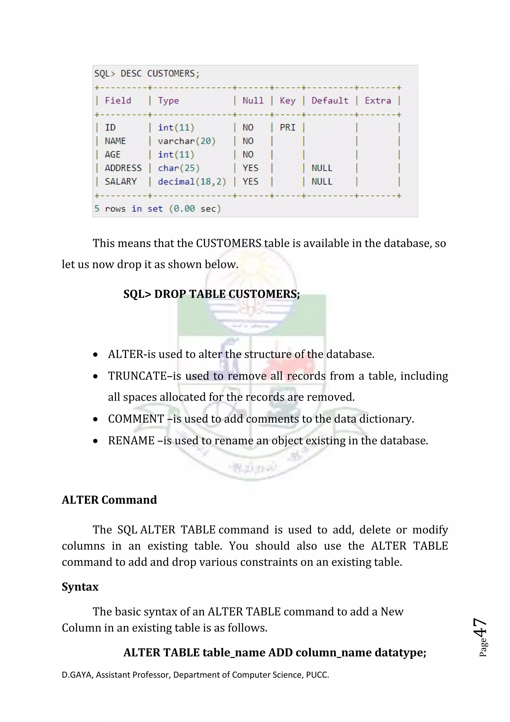 D.GAYA, Assistant Professor, Department of Computer Science, PUCC.
Page47
This means that the CUSTOMERS table is available in the database, so
let us now drop it as shown below.
SQL> DROP TABLE CUSTOMERS;
• ALTER-is used to alter the structure of the database.
• TRUNCATE–is used to remove all records from a table, including
all spaces allocated for the records are removed.
• COMMENT –is used to add comments to the data dictionary.
• RENAME –is used to rename an object existing in the database.
ALTER Command
The SQL ALTER TABLE command is used to add, delete or modify
columns in an existing table. You should also use the ALTER TABLE
command to add and drop various constraints on an existing table.
Syntax
The basic syntax of an ALTER TABLE command to add a New
Column in an existing table is as follows.
ALTER TABLE table_name ADD column_name datatype;
 