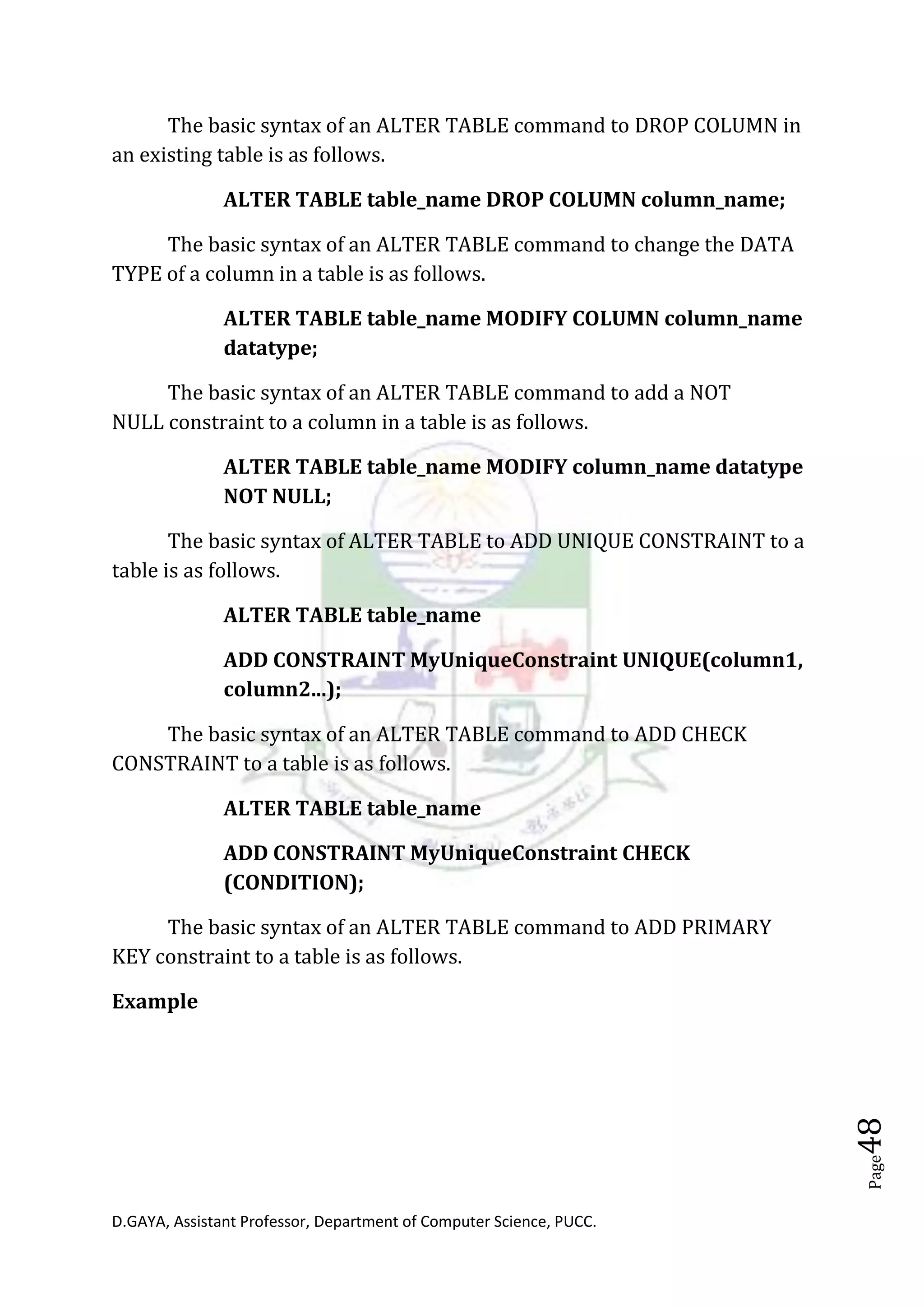 D.GAYA, Assistant Professor, Department of Computer Science, PUCC.
Page48
The basic syntax of an ALTER TABLE command to DROP COLUMN in
an existing table is as follows.
ALTER TABLE table_name DROP COLUMN column_name;
The basic syntax of an ALTER TABLE command to change the DATA
TYPE of a column in a table is as follows.
ALTER TABLE table_name MODIFY COLUMN column_name
datatype;
The basic syntax of an ALTER TABLE command to add a NOT
NULL constraint to a column in a table is as follows.
ALTER TABLE table_name MODIFY column_name datatype
NOT NULL;
The basic syntax of ALTER TABLE to ADD UNIQUE CONSTRAINT to a
table is as follows.
ALTER TABLE table_name
ADD CONSTRAINT MyUniqueConstraint UNIQUE(column1,
column2...);
The basic syntax of an ALTER TABLE command to ADD CHECK
CONSTRAINT to a table is as follows.
ALTER TABLE table_name
ADD CONSTRAINT MyUniqueConstraint CHECK
(CONDITION);
The basic syntax of an ALTER TABLE command to ADD PRIMARY
KEY constraint to a table is as follows.
Example
 