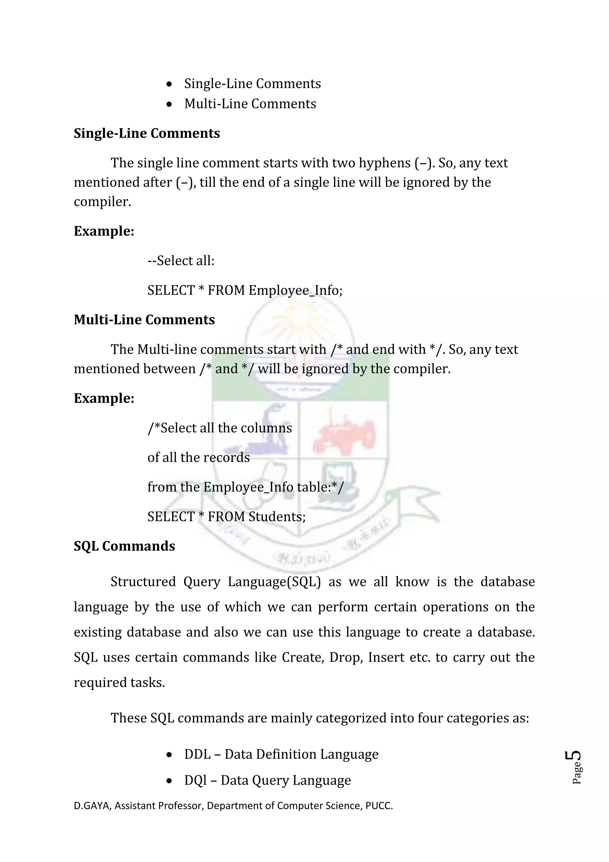 D.GAYA, Assistant Professor, Department of Computer Science, PUCC.
Page5
• Single-Line Comments
• Multi-Line Comments
Single-Line Comments
The single line comment starts with two hyphens (–). So, any text
mentioned after (–), till the end of a single line will be ignored by the
compiler.
Example:
--Select all:
SELECT * FROM Employee_Info;
Multi-Line Comments
The Multi-line comments start with /* and end with */. So, any text
mentioned between /* and */ will be ignored by the compiler.
Example:
/*Select all the columns
of all the records
from the Employee_Info table:*/
SELECT * FROM Students;
SQL Commands
Structured Query Language(SQL) as we all know is the database
language by the use of which we can perform certain operations on the
existing database and also we can use this language to create a database.
SQL uses certain commands like Create, Drop, Insert etc. to carry out the
required tasks.
These SQL commands are mainly categorized into four categories as:
• DDL – Data Definition Language
• DQl – Data Query Language
 