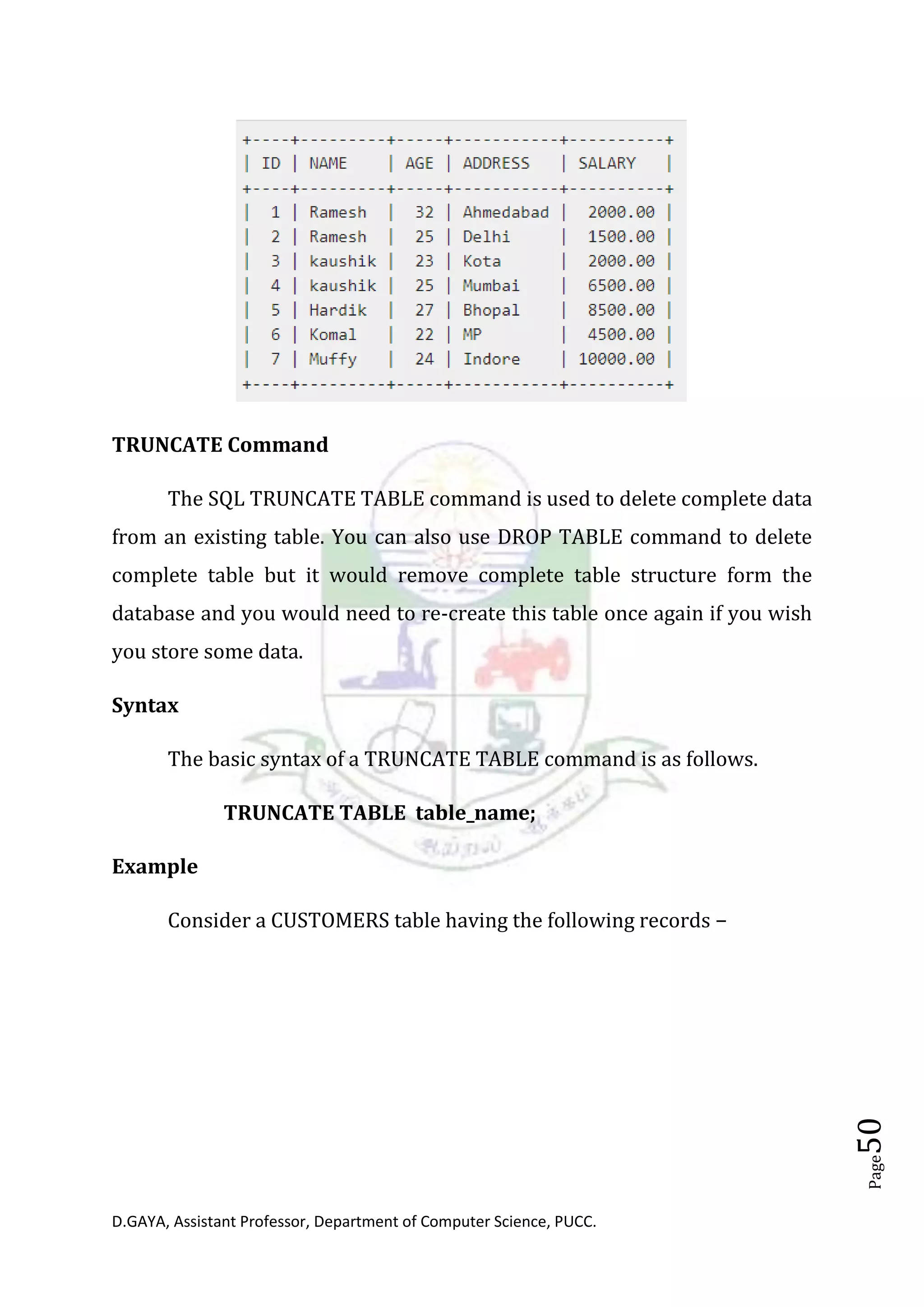 D.GAYA, Assistant Professor, Department of Computer Science, PUCC.
Page50
TRUNCATE Command
The SQL TRUNCATE TABLE command is used to delete complete data
from an existing table. You can also use DROP TABLE command to delete
complete table but it would remove complete table structure form the
database and you would need to re-create this table once again if you wish
you store some data.
Syntax
The basic syntax of a TRUNCATE TABLE command is as follows.
TRUNCATE TABLE table_name;
Example
Consider a CUSTOMERS table having the following records −
 
