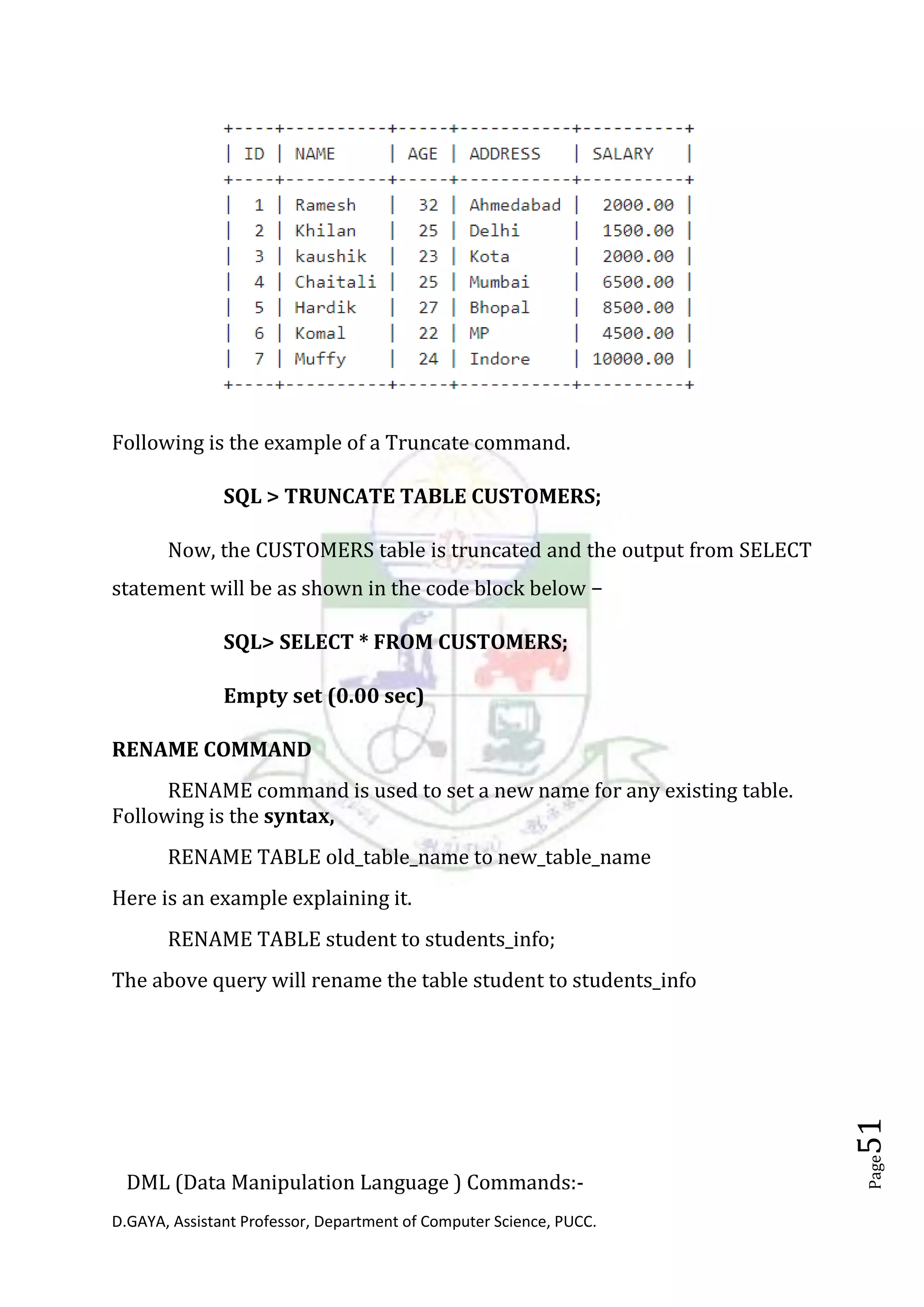 D.GAYA, Assistant Professor, Department of Computer Science, PUCC.
Page51
Following is the example of a Truncate command.
SQL > TRUNCATE TABLE CUSTOMERS;
Now, the CUSTOMERS table is truncated and the output from SELECT
statement will be as shown in the code block below −
SQL> SELECT * FROM CUSTOMERS;
Empty set (0.00 sec)
RENAME COMMAND
RENAME command is used to set a new name for any existing table.
Following is the syntax,
RENAME TABLE old_table_name to new_table_name
Here is an example explaining it.
RENAME TABLE student to students_info;
The above query will rename the table student to students_info
DML (Data Manipulation Language ) Commands:-
 