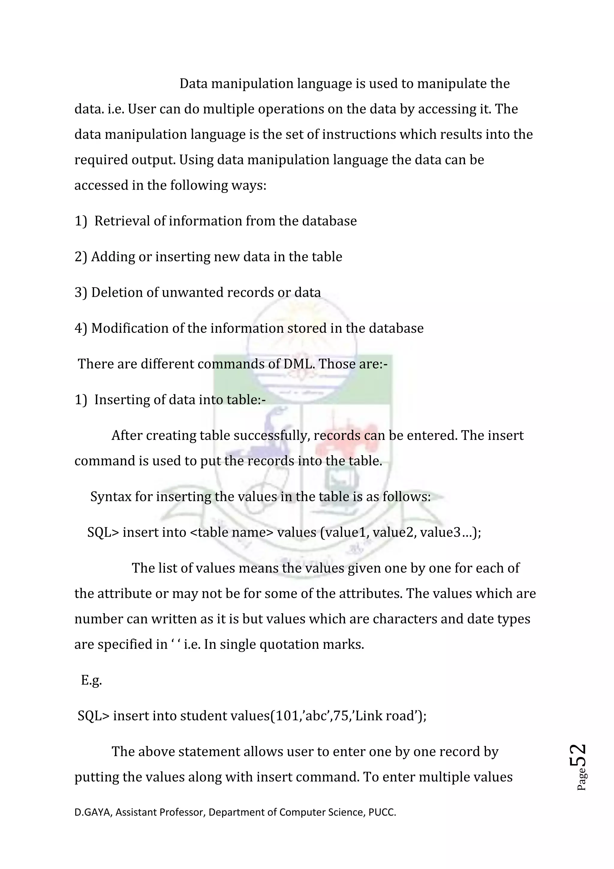 D.GAYA, Assistant Professor, Department of Computer Science, PUCC.
Page52
Data manipulation language is used to manipulate the
data. i.e. User can do multiple operations on the data by accessing it. The
data manipulation language is the set of instructions which results into the
required output. Using data manipulation language the data can be
accessed in the following ways:
1) Retrieval of information from the database
2) Adding or inserting new data in the table
3) Deletion of unwanted records or data
4) Modification of the information stored in the database
There are different commands of DML. Those are:-
1) Inserting of data into table:-
After creating table successfully, records can be entered. The insert
command is used to put the records into the table.
Syntax for inserting the values in the table is as follows:
SQL> insert into <table name> values (value1, value2, value3…);
The list of values means the values given one by one for each of
the attribute or may not be for some of the attributes. The values which are
number can written as it is but values which are characters and date types
are specified in ‘ ‘ i.e. In single quotation marks.
E.g.
SQL> insert into student values(101,’abc’,75,’Link road’);
The above statement allows user to enter one by one record by
putting the values along with insert command. To enter multiple values
 