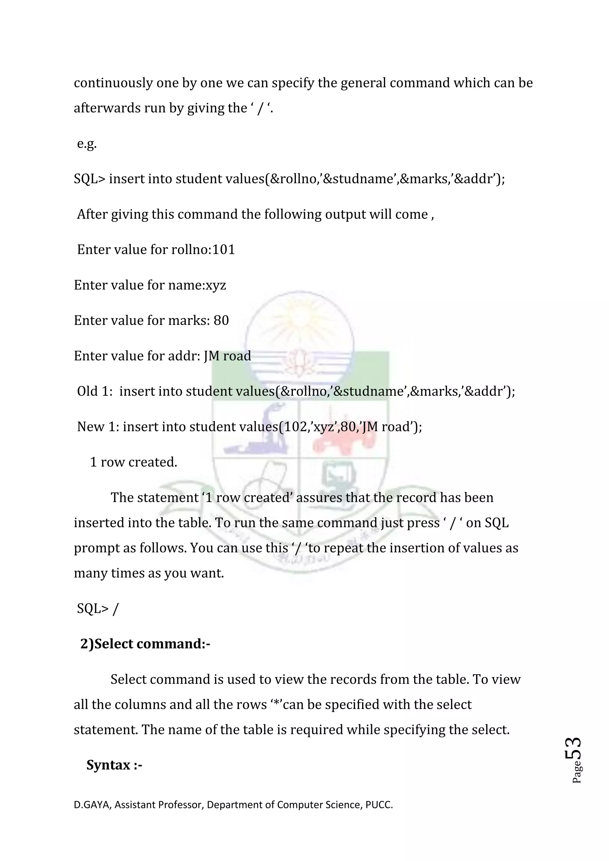 D.GAYA, Assistant Professor, Department of Computer Science, PUCC.
Page53
continuously one by one we can specify the general command which can be
afterwards run by giving the ‘ / ‘.
e.g.
SQL> insert into student values(&rollno,’&studname’,&marks,’&addr’);
After giving this command the following output will come ,
Enter value for rollno:101
Enter value for name:xyz
Enter value for marks: 80
Enter value for addr: JM road
Old 1: insert into student values(&rollno,’&studname’,&marks,’&addr’);
New 1: insert into student values(102,’xyz’,80,’JM road’);
1 row created.
The statement ‘1 row created’ assures that the record has been
inserted into the table. To run the same command just press ‘ / ‘ on SQL
prompt as follows. You can use this ‘/ ‘to repeat the insertion of values as
many times as you want.
SQL> /
2)Select command:-
Select command is used to view the records from the table. To view
all the columns and all the rows ‘*’can be specified with the select
statement. The name of the table is required while specifying the select.
Syntax :-
 