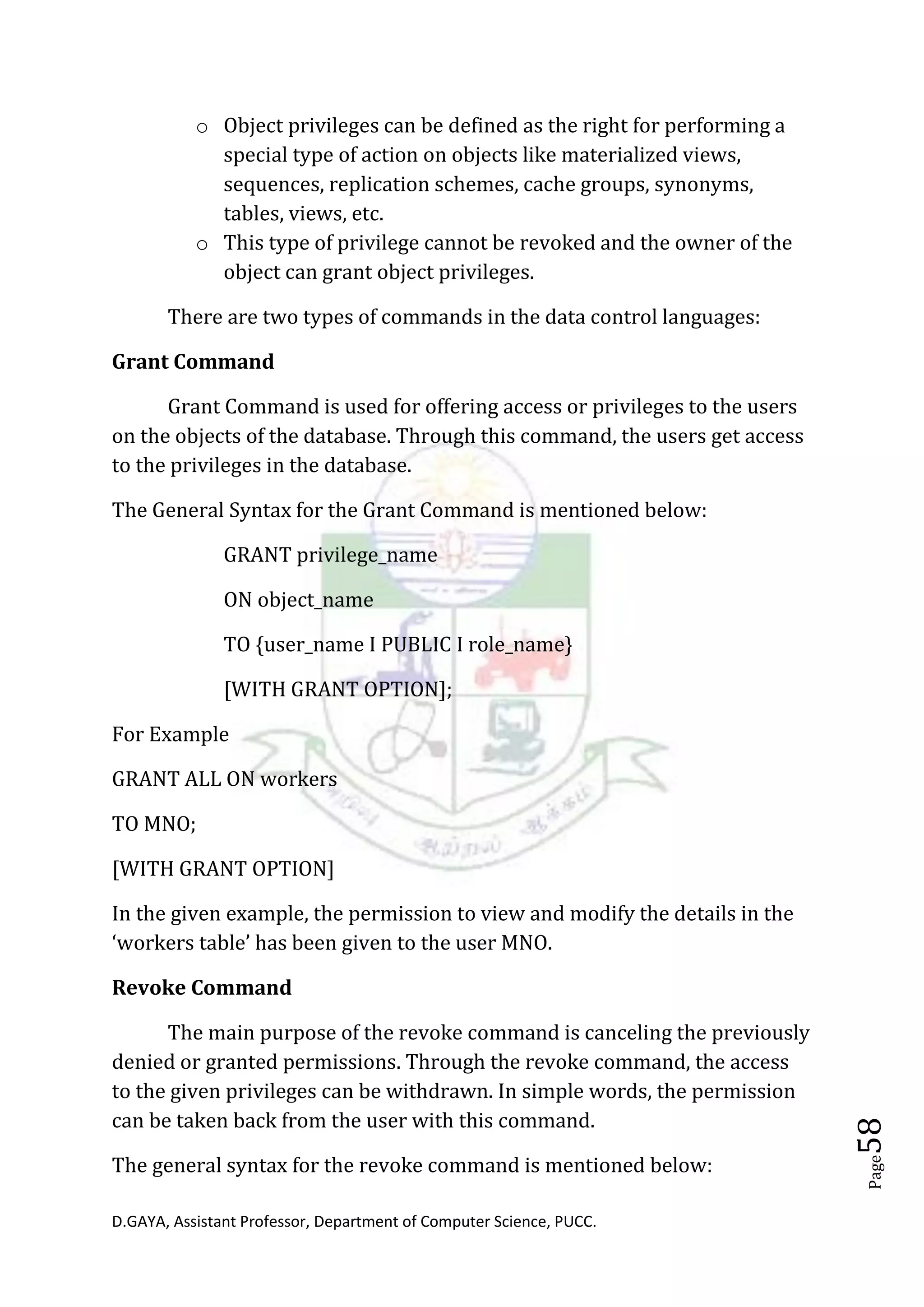 D.GAYA, Assistant Professor, Department of Computer Science, PUCC.
Page58
o Object privileges can be defined as the right for performing a
special type of action on objects like materialized views,
sequences, replication schemes, cache groups, synonyms,
tables, views, etc.
o This type of privilege cannot be revoked and the owner of the
object can grant object privileges.
There are two types of commands in the data control languages:
Grant Command
Grant Command is used for offering access or privileges to the users
on the objects of the database. Through this command, the users get access
to the privileges in the database.
The General Syntax for the Grant Command is mentioned below:
GRANT privilege_name
ON object_name
TO {user_name I PUBLIC I role_name}
[WITH GRANT OPTION];
For Example
GRANT ALL ON workers
TO MNO;
[WITH GRANT OPTION]
In the given example, the permission to view and modify the details in the
‘workers table’ has been given to the user MNO.
Revoke Command
The main purpose of the revoke command is canceling the previously
denied or granted permissions. Through the revoke command, the access
to the given privileges can be withdrawn. In simple words, the permission
can be taken back from the user with this command.
The general syntax for the revoke command is mentioned below:
 
