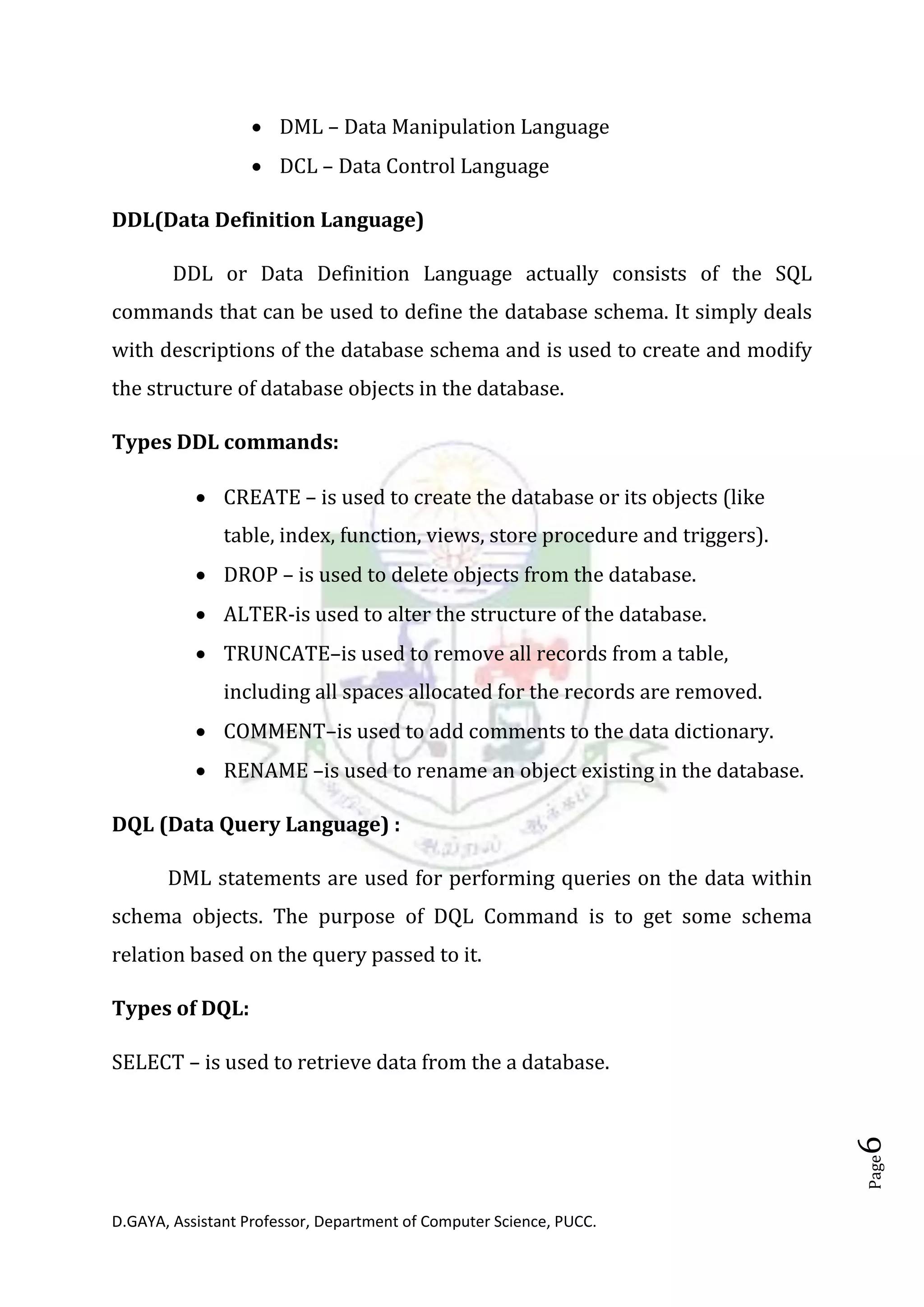 D.GAYA, Assistant Professor, Department of Computer Science, PUCC.
Page6
• DML – Data Manipulation Language
• DCL – Data Control Language
DDL(Data Definition Language)
DDL or Data Definition Language actually consists of the SQL
commands that can be used to define the database schema. It simply deals
with descriptions of the database schema and is used to create and modify
the structure of database objects in the database.
Types DDL commands:
• CREATE – is used to create the database or its objects (like
table, index, function, views, store procedure and triggers).
• DROP – is used to delete objects from the database.
• ALTER-is used to alter the structure of the database.
• TRUNCATE–is used to remove all records from a table,
including all spaces allocated for the records are removed.
• COMMENT–is used to add comments to the data dictionary.
• RENAME –is used to rename an object existing in the database.
DQL (Data Query Language) :
DML statements are used for performing queries on the data within
schema objects. The purpose of DQL Command is to get some schema
relation based on the query passed to it.
Types of DQL:
SELECT – is used to retrieve data from the a database.
 