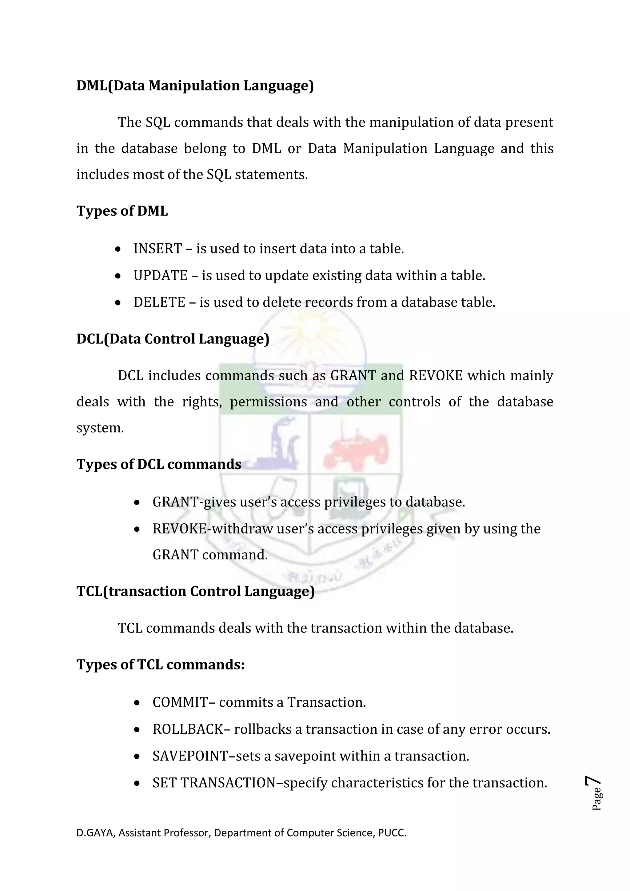 D.GAYA, Assistant Professor, Department of Computer Science, PUCC.
Page7
DML(Data Manipulation Language)
The SQL commands that deals with the manipulation of data present
in the database belong to DML or Data Manipulation Language and this
includes most of the SQL statements.
Types of DML
• INSERT – is used to insert data into a table.
• UPDATE – is used to update existing data within a table.
• DELETE – is used to delete records from a database table.
DCL(Data Control Language)
DCL includes commands such as GRANT and REVOKE which mainly
deals with the rights, permissions and other controls of the database
system.
Types of DCL commands
• GRANT-gives user’s access privileges to database.
• REVOKE-withdraw user’s access privileges given by using the
GRANT command.
TCL(transaction Control Language)
TCL commands deals with the transaction within the database.
Types of TCL commands:
• COMMIT– commits a Transaction.
• ROLLBACK– rollbacks a transaction in case of any error occurs.
• SAVEPOINT–sets a savepoint within a transaction.
• SET TRANSACTION–specify characteristics for the transaction.
 