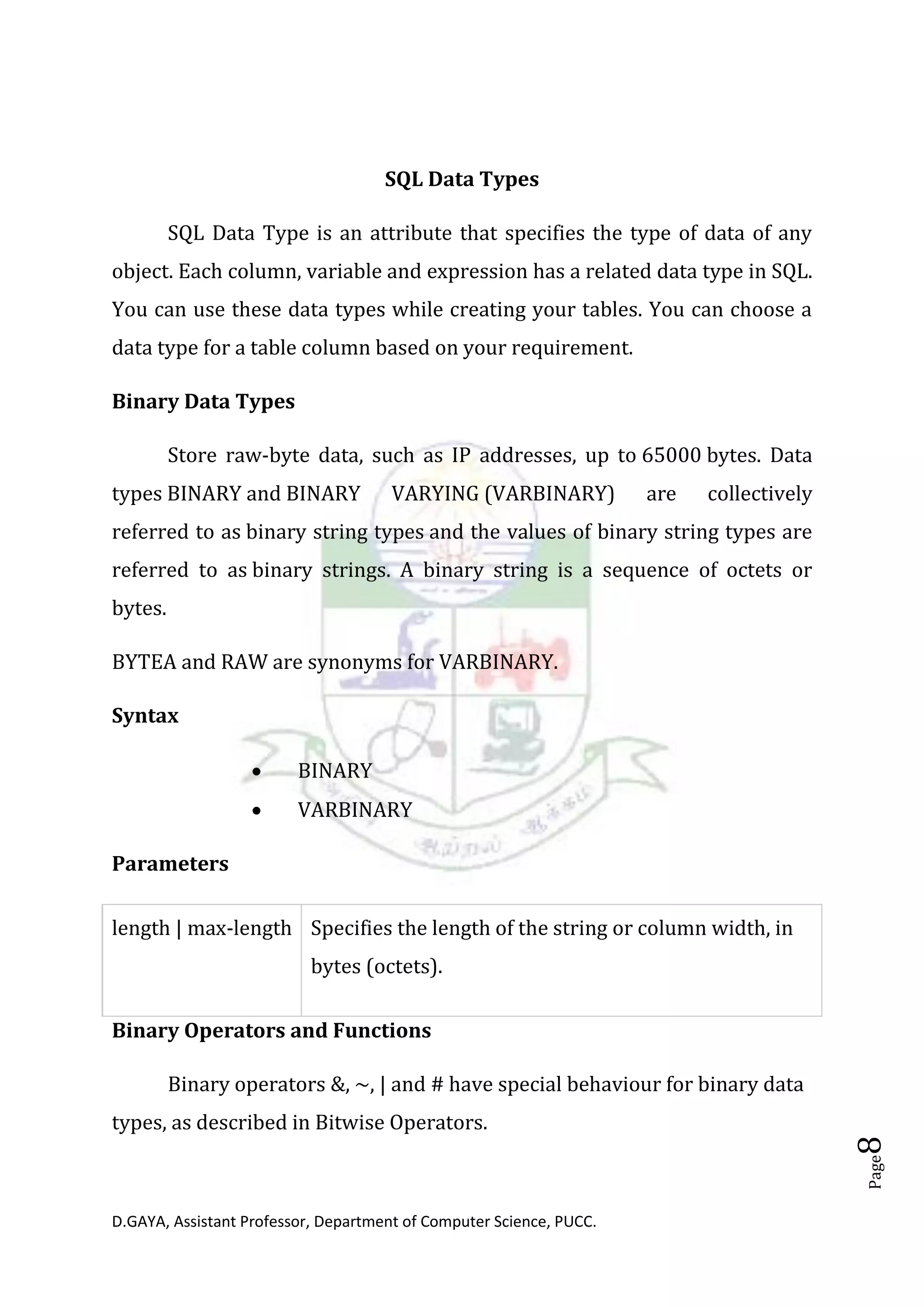 D.GAYA, Assistant Professor, Department of Computer Science, PUCC.
Page8
SQL Data Types
SQL Data Type is an attribute that specifies the type of data of any
object. Each column, variable and expression has a related data type in SQL.
You can use these data types while creating your tables. You can choose a
data type for a table column based on your requirement.
Binary Data Types
Store raw-byte data, such as IP addresses, up to 65000 bytes. Data
types BINARY and BINARY VARYING (VARBINARY) are collectively
referred to as binary string types and the values of binary string types are
referred to as binary strings. A binary string is a sequence of octets or
bytes.
BYTEA and RAW are synonyms for VARBINARY.
Syntax
• BINARY
• VARBINARY
Parameters
length | max-length Specifies the length of the string or column width, in
bytes (octets).
Binary Operators and Functions
Binary operators &, ~, | and # have special behaviour for binary data
types, as described in Bitwise Operators.
 