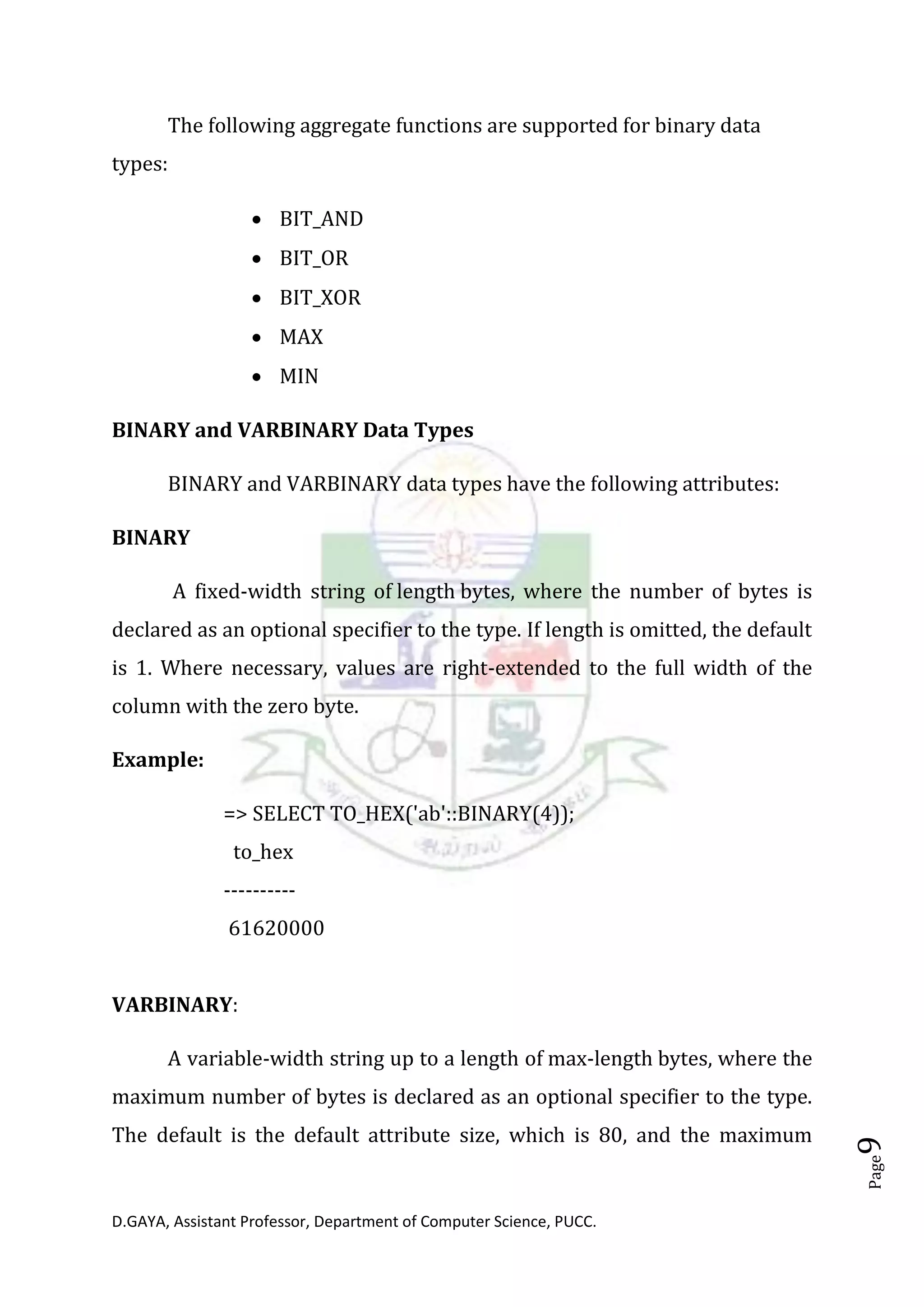 D.GAYA, Assistant Professor, Department of Computer Science, PUCC.
Page9
The following aggregate functions are supported for binary data
types:
• BIT_AND
• BIT_OR
• BIT_XOR
• MAX
• MIN
BINARY and VARBINARY Data Types
BINARY and VARBINARY data types have the following attributes:
BINARY
A fixed-width string of length bytes, where the number of bytes is
declared as an optional specifier to the type. If length is omitted, the default
is 1. Where necessary, values are right-extended to the full width of the
column with the zero byte.
Example:
=> SELECT TO_HEX('ab'::BINARY(4));
to_hex
----------
61620000
VARBINARY:
A variable-width string up to a length of max-length bytes, where the
maximum number of bytes is declared as an optional specifier to the type.
The default is the default attribute size, which is 80, and the maximum
 