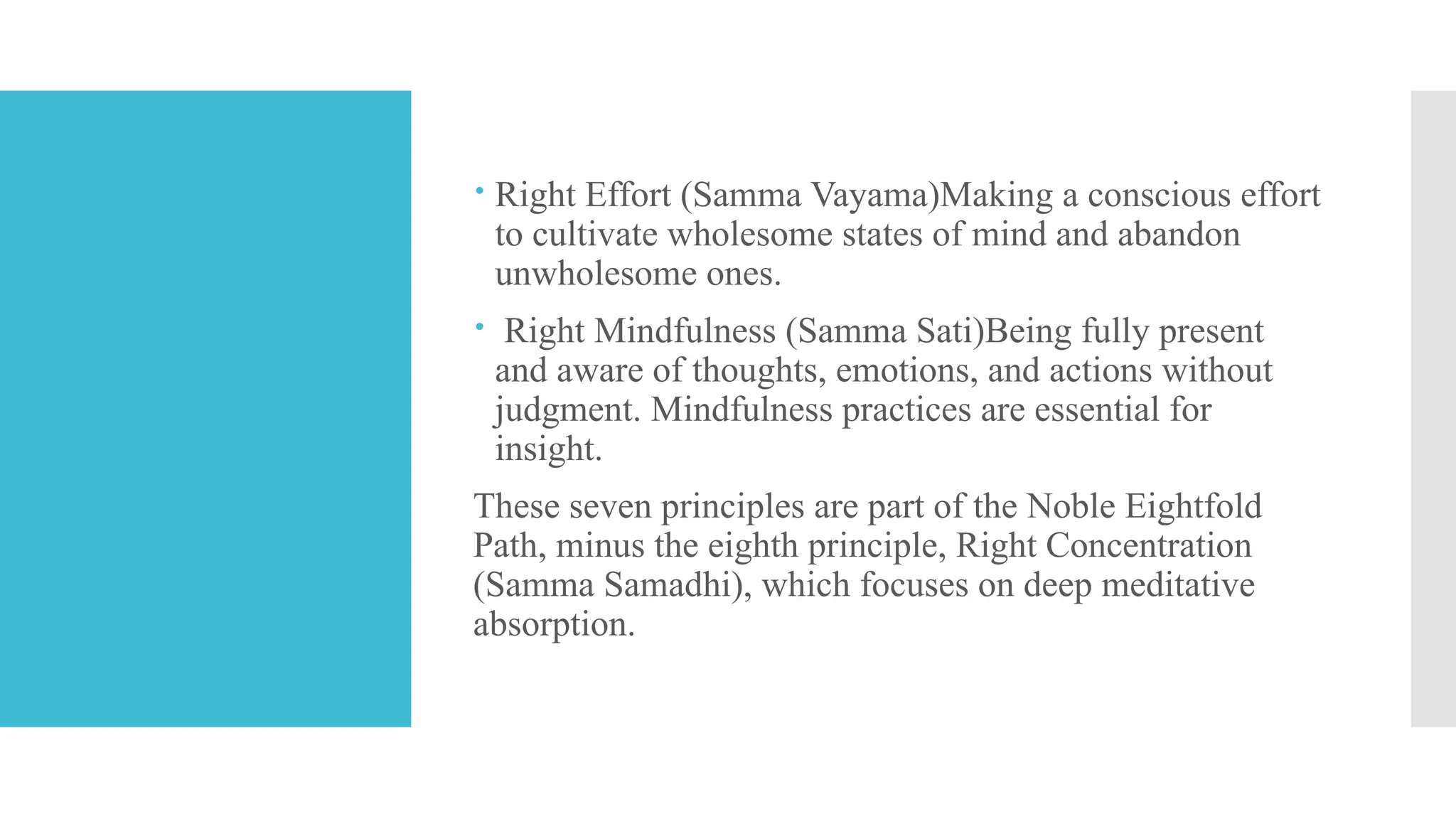  Right Effort (Samma Vayama)Making a conscious effort
to cultivate wholesome states of mind and abandon
unwholesome ones.
 Right Mindfulness (Samma Sati)Being fully present
and aware of thoughts, emotions, and actions without
judgment. Mindfulness practices are essential for
insight.
These seven principles are part of the Noble Eightfold
Path, minus the eighth principle, Right Concentration
(Samma Samadhi), which focuses on deep meditative
absorption.
 