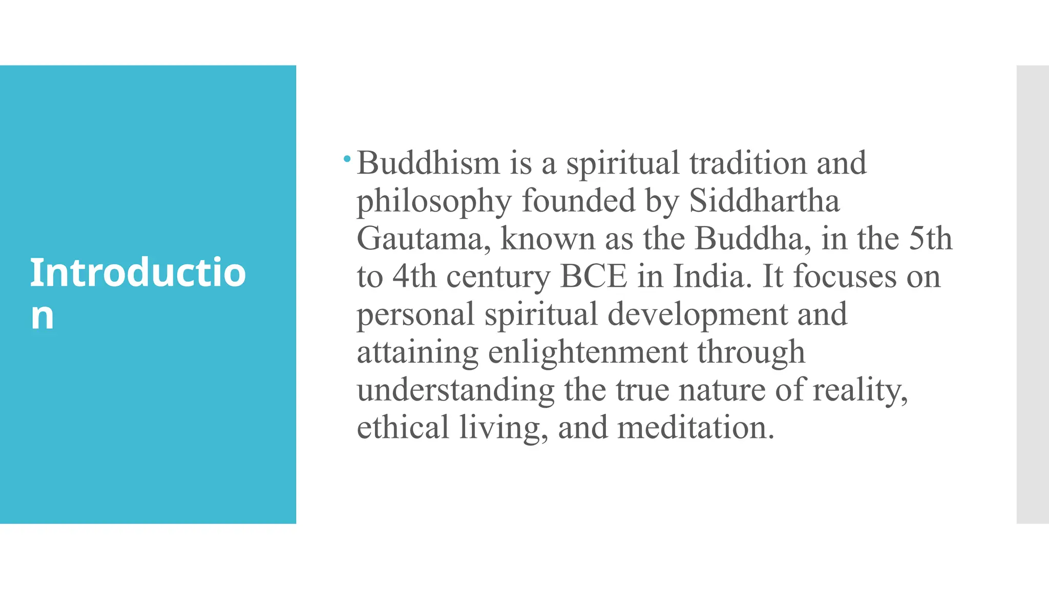 Introductio
n
Buddhism is a spiritual tradition and
philosophy founded by Siddhartha
Gautama, known as the Buddha, in the 5th
to 4th century BCE in India. It focuses on
personal spiritual development and
attaining enlightenment through
understanding the true nature of reality,
ethical living, and meditation.
 