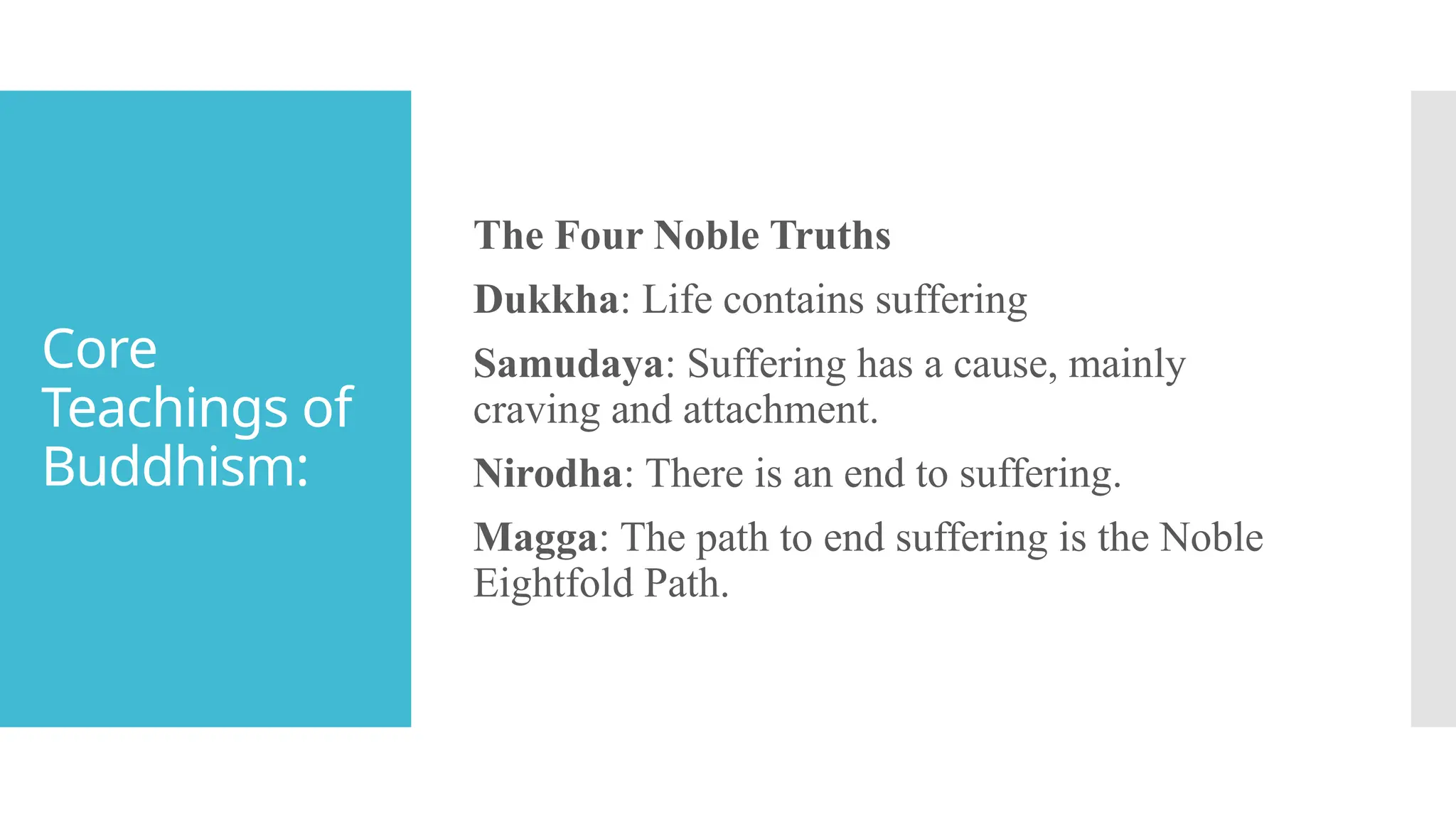 Core
Teachings of
Buddhism:
The Four Noble Truths
Dukkha: Life contains suffering
Samudaya: Suffering has a cause, mainly
craving and attachment.
Nirodha: There is an end to suffering.
Magga: The path to end suffering is the Noble
Eightfold Path.
 