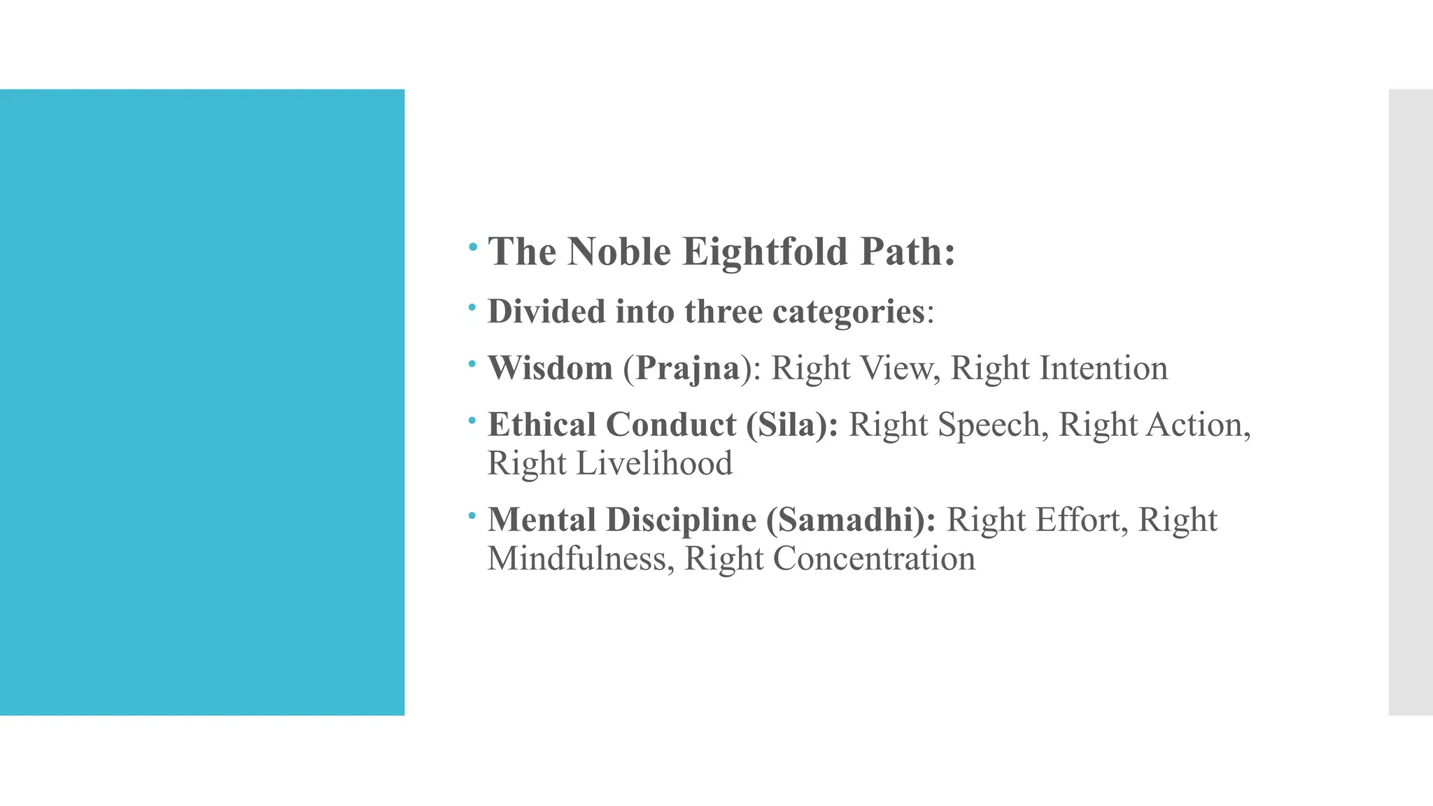  The Noble Eightfold Path:
 Divided into three categories:
 Wisdom (Prajna): Right View, Right Intention
 Ethical Conduct (Sila): Right Speech, Right Action,
Right Livelihood
 Mental Discipline (Samadhi): Right Effort, Right
Mindfulness, Right Concentration
 