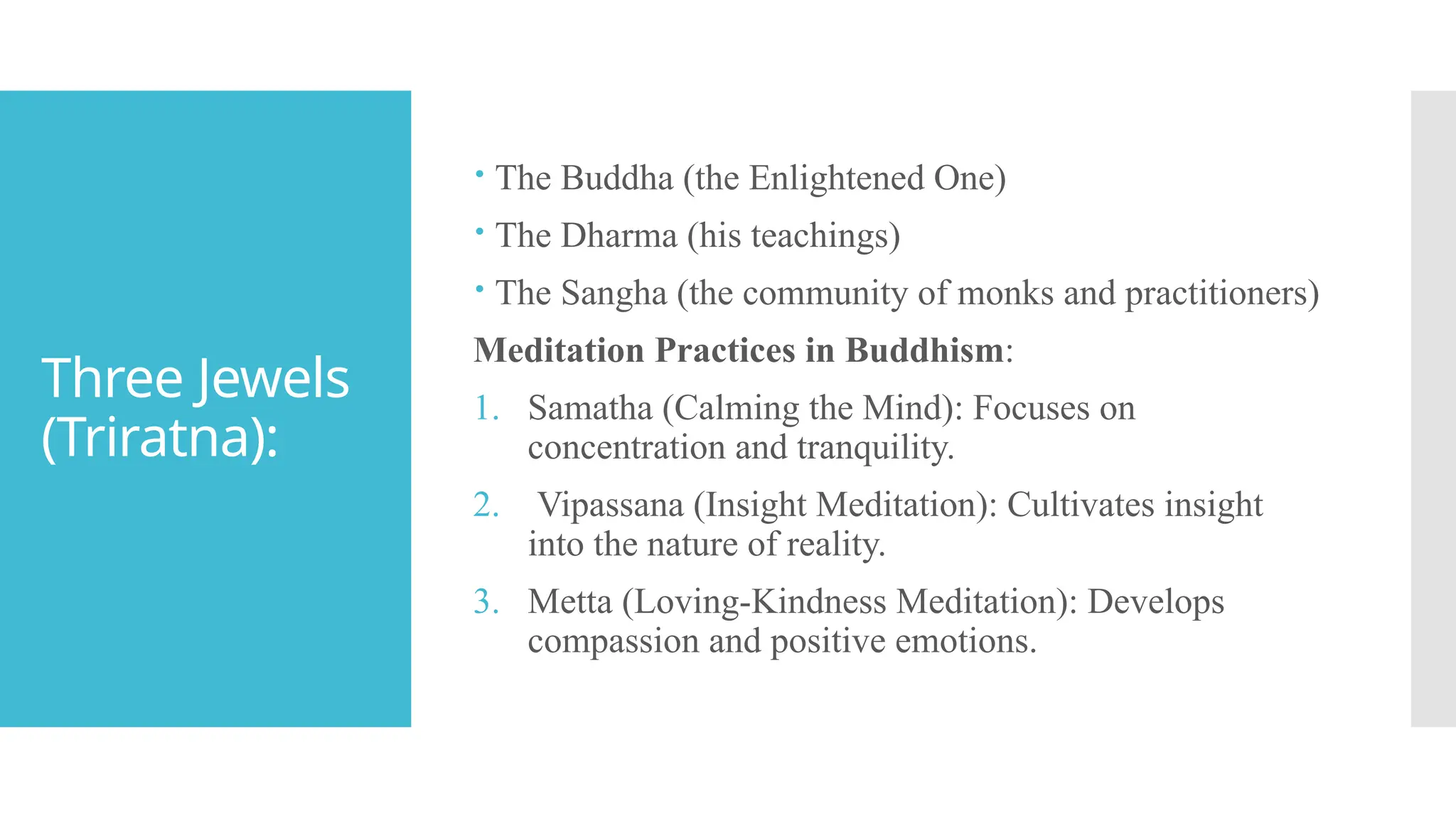 Three Jewels
(Triratna):
 The Buddha (the Enlightened One)
 The Dharma (his teachings)
 The Sangha (the community of monks and practitioners)
Meditation Practices in Buddhism:
1. Samatha (Calming the Mind): Focuses on
concentration and tranquility.
2. Vipassana (Insight Meditation): Cultivates insight
into the nature of reality.
3. Metta (Loving-Kindness Meditation): Develops
compassion and positive emotions.
 