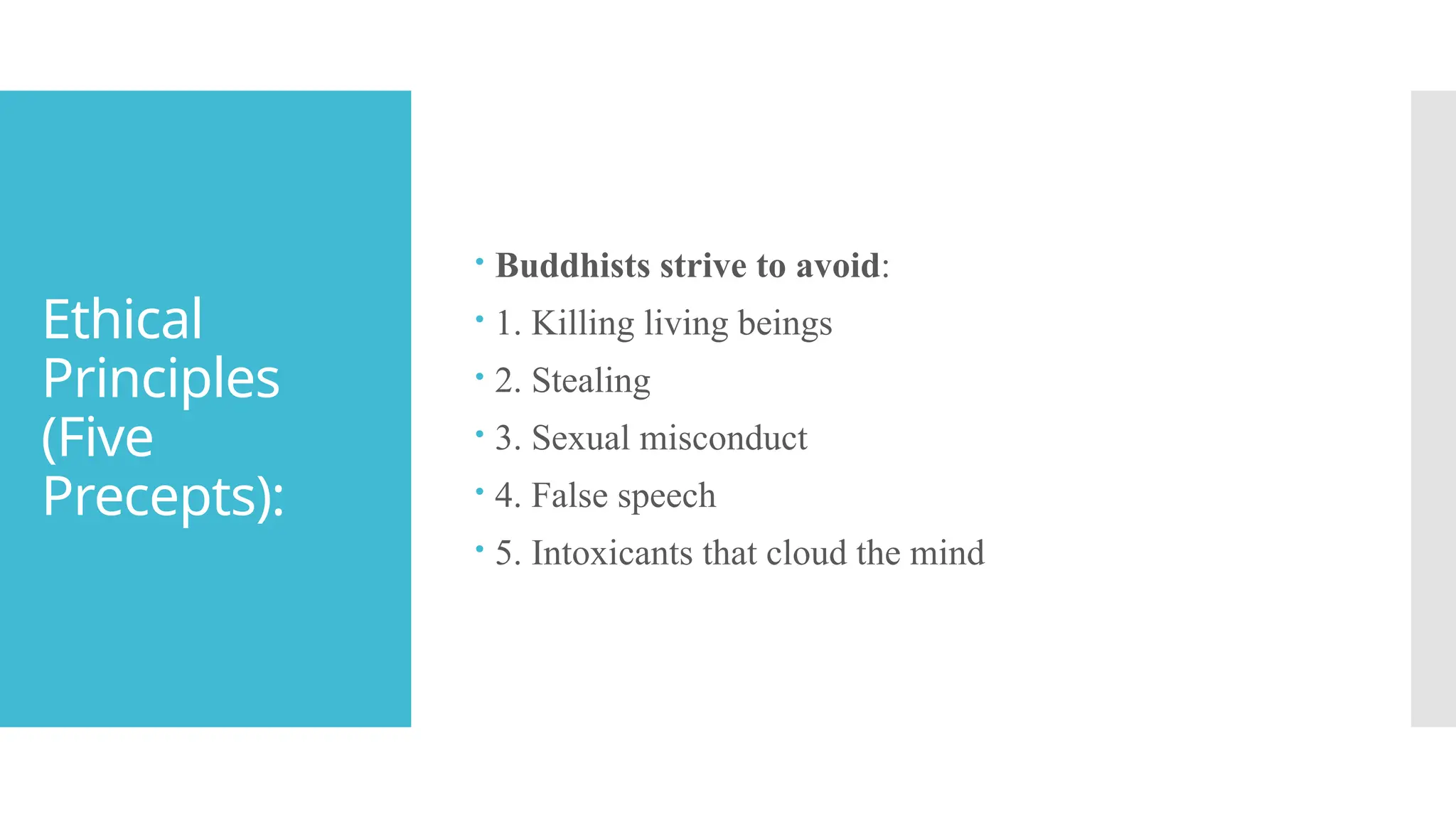 Ethical
Principles
(Five
Precepts):
 Buddhists strive to avoid:
 1. Killing living beings
 2. Stealing
 3. Sexual misconduct
 4. False speech
 5. Intoxicants that cloud the mind
 