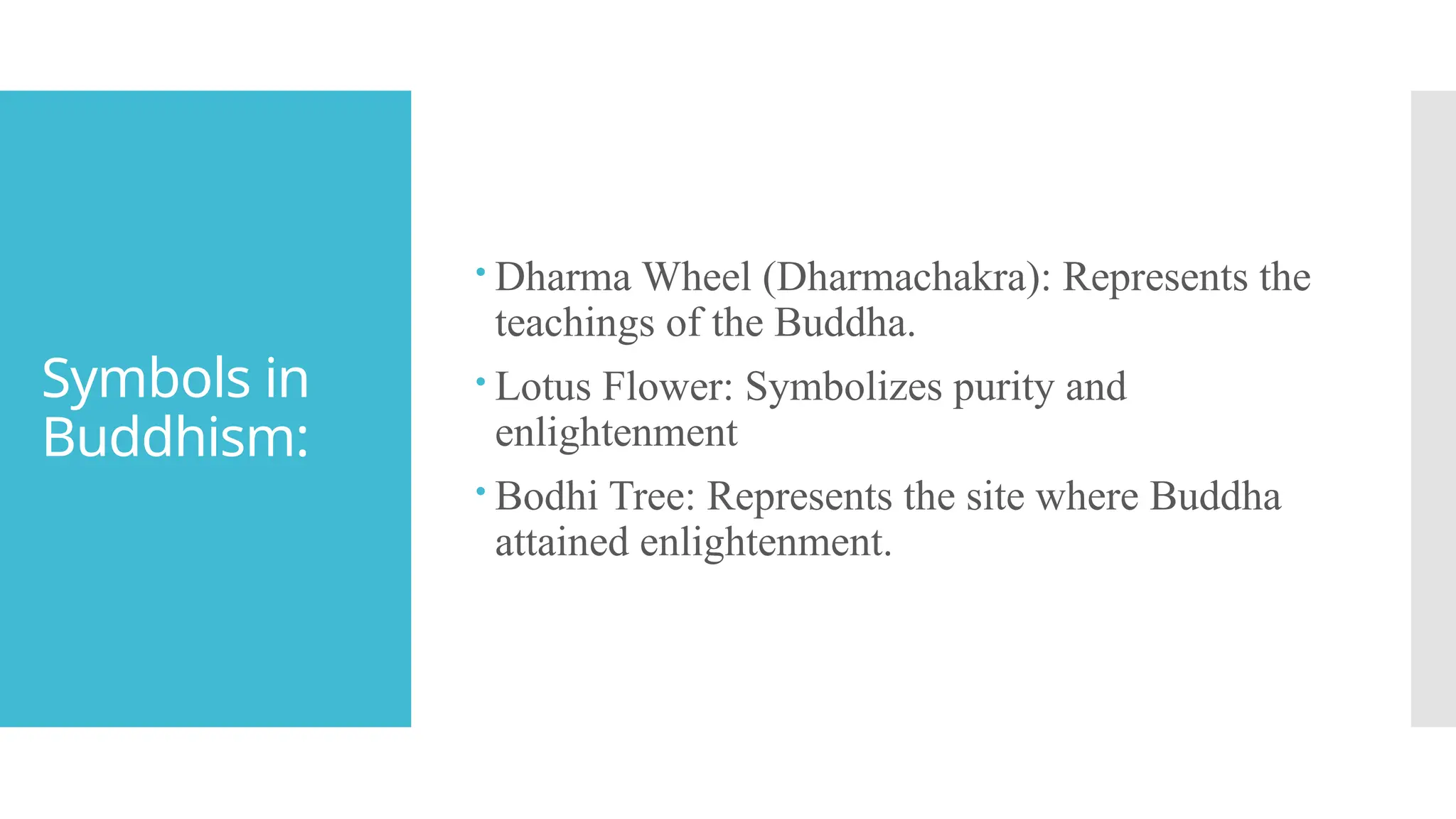 Symbols in
Buddhism:
 Dharma Wheel (Dharmachakra): Represents the
teachings of the Buddha.
 Lotus Flower: Symbolizes purity and
enlightenment
 Bodhi Tree: Represents the site where Buddha
attained enlightenment.
 