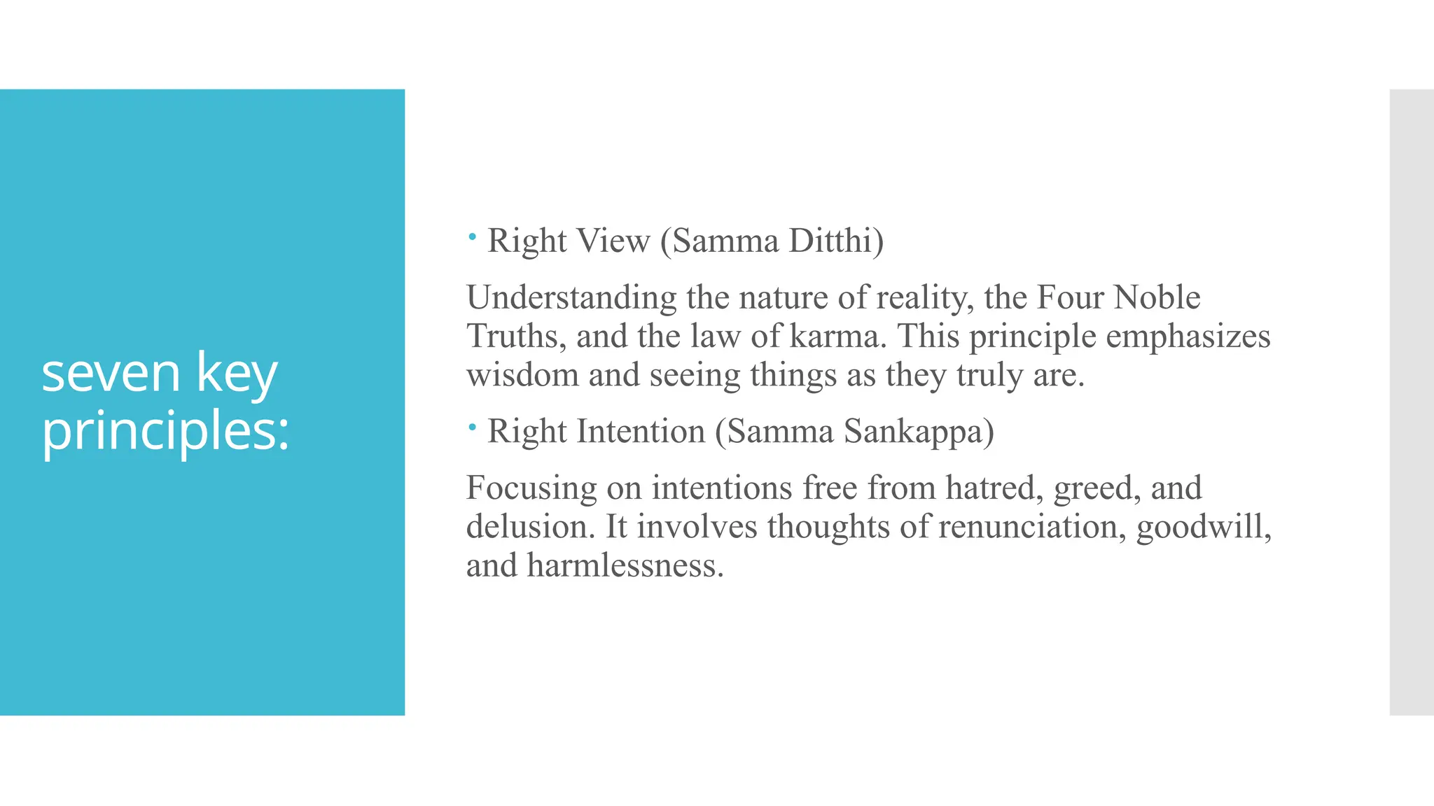 seven key
principles:
 Right View (Samma Ditthi)
Understanding the nature of reality, the Four Noble
Truths, and the law of karma. This principle emphasizes
wisdom and seeing things as they truly are.
 Right Intention (Samma Sankappa)
Focusing on intentions free from hatred, greed, and
delusion. It involves thoughts of renunciation, goodwill,
and harmlessness.
 
